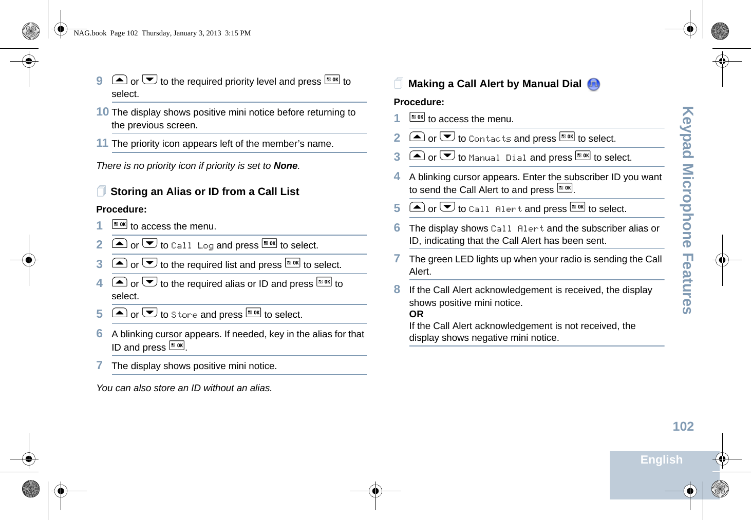 Keypad Microphone FeaturesEnglish1029f or h to the required priority level and press g to select.10 The display shows positive mini notice before returning to the previous screen.11 The priority icon appears left of the member’s name.There is no priority icon if priority is set to None.Storing an Alias or ID from a Call ListProcedure:1g to access the menu.2f or h to Call Log and press g to select.3f or h to the required list and press g to select.4f or h to the required alias or ID and press g to select.5f or h to Store and press g to select.6A blinking cursor appears. If needed, key in the alias for that ID and press g.7The display shows positive mini notice.You can also store an ID without an alias.Making a Call Alert by Manual Dial Procedure:1g to access the menu.2f or h to Contacts and press g to select.3f or h to Manual Dial and press g to select.4A blinking cursor appears. Enter the subscriber ID you want to send the Call Alert to and press g.5f or h to Call Alert and press g to select.6The display shows Call Alert and the subscriber alias or ID, indicating that the Call Alert has been sent.  7The green LED lights up when your radio is sending the Call Alert. 8If the Call Alert acknowledgement is received, the display shows positive mini notice.ORIf the Call Alert acknowledgement is not received, the display shows negative mini notice.NAG.book  Page 102  Thursday, January 3, 2013  3:15 PM