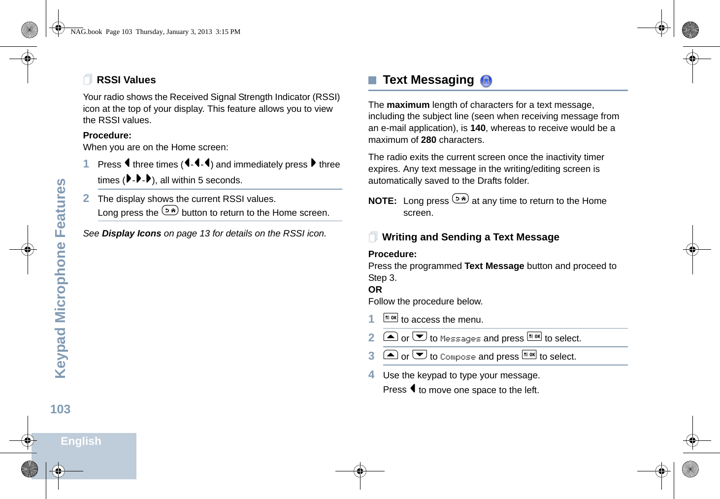 Keypad Microphone FeaturesEnglish103RSSI ValuesYour radio shows the Received Signal Strength Indicator (RSSI) icon at the top of your display. This feature allows you to view the RSSI values.Procedure:When you are on the Home screen:1Press &lt; three times (&lt;-&lt;-&lt;) and immediately press &gt; three times (&gt;-&gt;-&gt;), all within 5 seconds. 2The display shows the current RSSI values. Long press the e button to return to the Home screen.See Display Icons on page 13 for details on the RSSI icon.Text Messaging The maximum length of characters for a text message, including the subject line (seen when receiving message from an e-mail application), is 140, whereas to receive would be a maximum of 280 characters.The radio exits the current screen once the inactivity timer expires. Any text message in the writing/editing screen is automatically saved to the Drafts folder.NOTE: Long press e at any time to return to the Home screen.Writing and Sending a Text MessageProcedure:Press the programmed Text Message button and proceed to Step 3.ORFollow the procedure below.1g to access the menu.2f or h to Messages and press g to select.3f or h to Compose and press g to select.4Use the keypad to type your message.Press &lt; to move one space to the left. NAG.book  Page 103  Thursday, January 3, 2013  3:15 PM