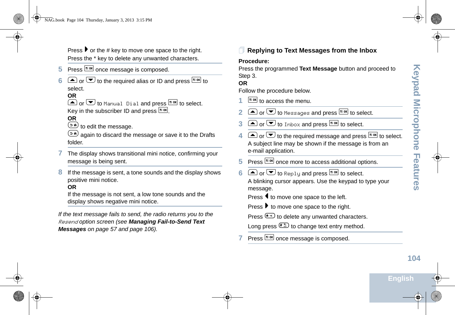 Keypad Microphone FeaturesEnglish104Press &gt; or the # key to move one space to the right.Press the * key to delete any unwanted characters.5Press g once message is composed.6f or h to the required alias or ID and press g to select.ORf or h to Manual Dial and press g to select. Key in the subscriber ID and press g.ORe to edit the message.e again to discard the message or save it to the Drafts folder.7The display shows transitional mini notice, confirming your message is being sent.8If the message is sent, a tone sounds and the display shows positive mini notice.ORIf the message is not sent, a low tone sounds and the display shows negative mini notice.If the text message fails to send, the radio returns you to the Resend option screen (see Managing Fail-to-Send Text Messages on page 57 and page 106).Replying to Text Messages from the InboxProcedure:Press the programmed Text Message button and proceed to Step 3.ORFollow the procedure below.1g to access the menu.2f or h to Messages and press g to select.3f or h to Inbox and press g to select.4f or h to the required message and press g to select.A subject line may be shown if the message is from an e-mail application.5Press g once more to access additional options.6f or h to Reply and press g to select.A blinking cursor appears. Use the keypad to type your message.Press &lt; to move one space to the left.Press &gt; to move one space to the right.Press * to delete any unwanted characters.Long press # to change text entry method.7Press g once message is composed.NAG.book  Page 104  Thursday, January 3, 2013  3:15 PM