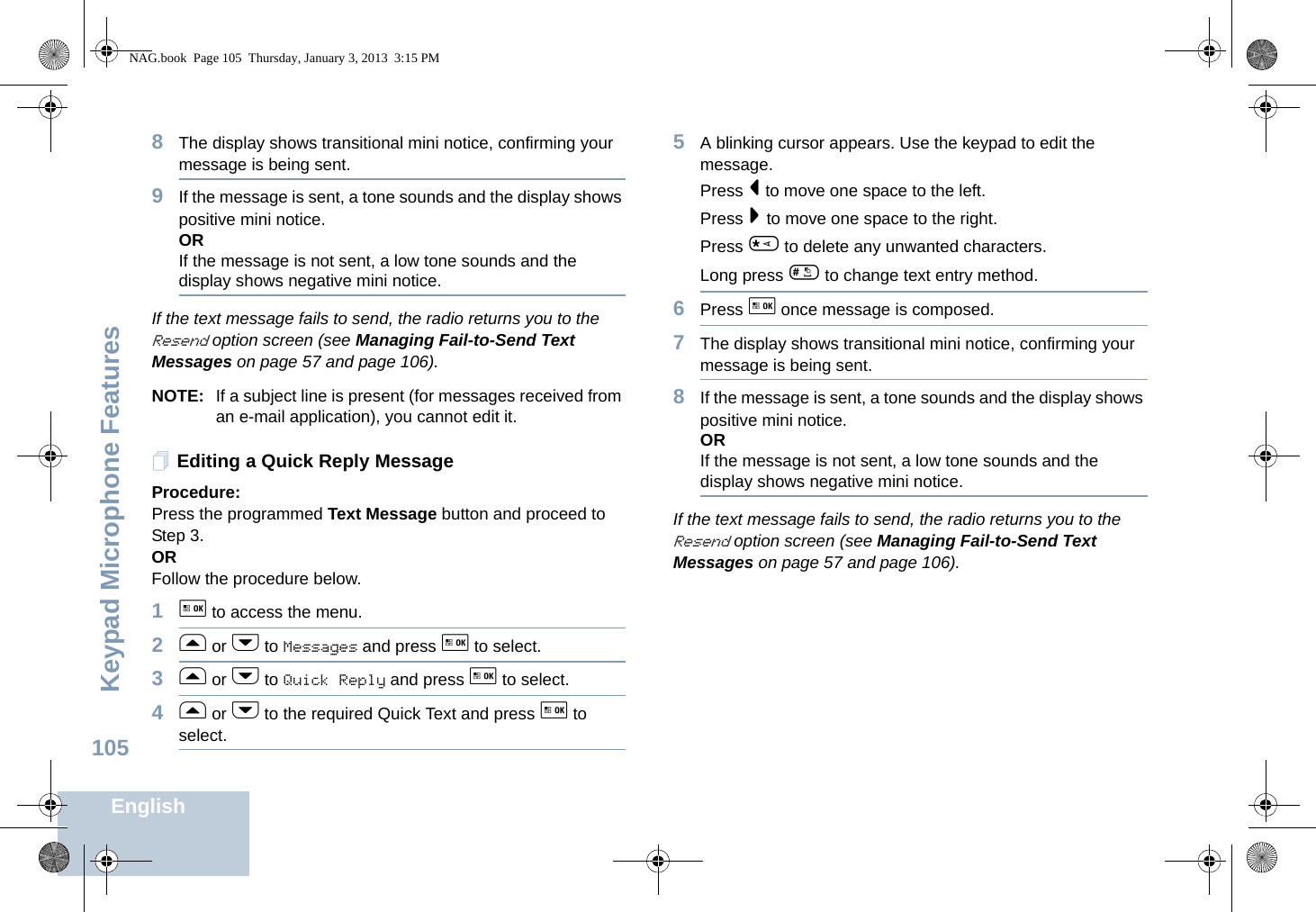 Keypad Microphone FeaturesEnglish1058The display shows transitional mini notice, confirming your message is being sent.9If the message is sent, a tone sounds and the display shows positive mini notice.ORIf the message is not sent, a low tone sounds and the display shows negative mini notice.If the text message fails to send, the radio returns you to the Resend option screen (see Managing Fail-to-Send Text Messages on page 57 and page 106).NOTE: If a subject line is present (for messages received from an e-mail application), you cannot edit it.Editing a Quick Reply MessageProcedure: Press the programmed Text Message button and proceed to Step 3.ORFollow the procedure below.1g to access the menu.2f or h to Messages and press g to select.3f or h to Quick Reply and press g to select.4f or h to the required Quick Text and press g to select.5A blinking cursor appears. Use the keypad to edit the message.Press &lt; to move one space to the left.Press &gt; to move one space to the right.Press * to delete any unwanted characters.Long press # to change text entry method.6Press g once message is composed.7The display shows transitional mini notice, confirming your message is being sent.8If the message is sent, a tone sounds and the display shows positive mini notice.ORIf the message is not sent, a low tone sounds and the display shows negative mini notice.If the text message fails to send, the radio returns you to the Resend option screen (see Managing Fail-to-Send Text Messages on page 57 and page 106).NAG.book  Page 105  Thursday, January 3, 2013  3:15 PM