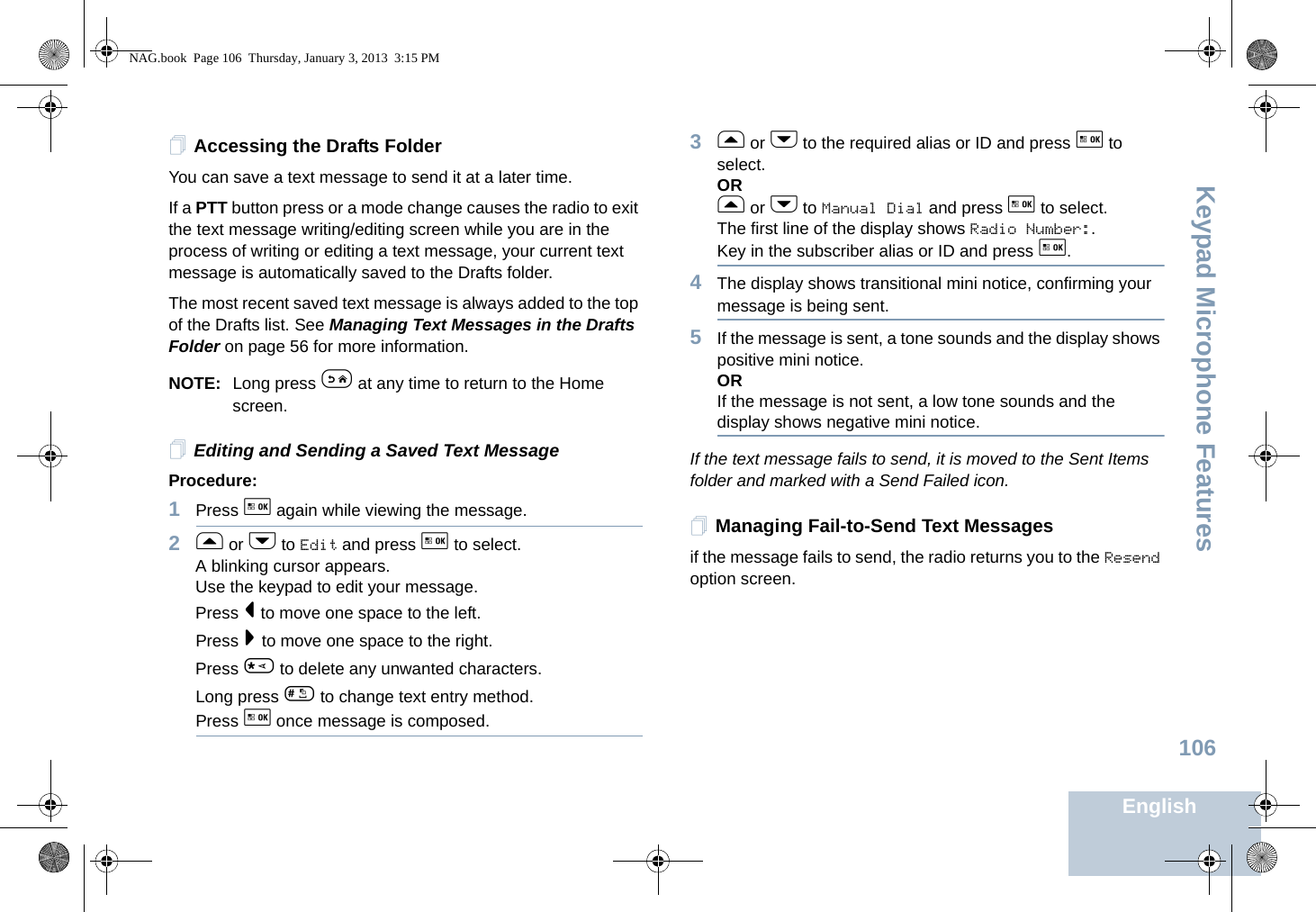 Keypad Microphone FeaturesEnglish106Accessing the Drafts FolderYou can save a text message to send it at a later time.If a PTT button press or a mode change causes the radio to exit the text message writing/editing screen while you are in the process of writing or editing a text message, your current text message is automatically saved to the Drafts folder.The most recent saved text message is always added to the top of the Drafts list. See Managing Text Messages in the Drafts Folder on page 56 for more information.NOTE: Long press e at any time to return to the Home screen.Editing and Sending a Saved Text MessageProcedure: 1Press g again while viewing the message.2f or h to Edit and press g to select.A blinking cursor appears. Use the keypad to edit your message.Press &lt; to move one space to the left.Press &gt; to move one space to the right.Press * to delete any unwanted characters.Long press # to change text entry method.Press g once message is composed.3f or h to the required alias or ID and press g to select.ORf or h to Manual Dial and press g to select.The first line of the display shows Radio Number:.Key in the subscriber alias or ID and press g.4The display shows transitional mini notice, confirming your message is being sent.5If the message is sent, a tone sounds and the display shows positive mini notice.ORIf the message is not sent, a low tone sounds and the display shows negative mini notice.If the text message fails to send, it is moved to the Sent Items folder and marked with a Send Failed icon.Managing Fail-to-Send Text Messagesif the message fails to send, the radio returns you to the Resend option screen.NAG.book  Page 106  Thursday, January 3, 2013  3:15 PM