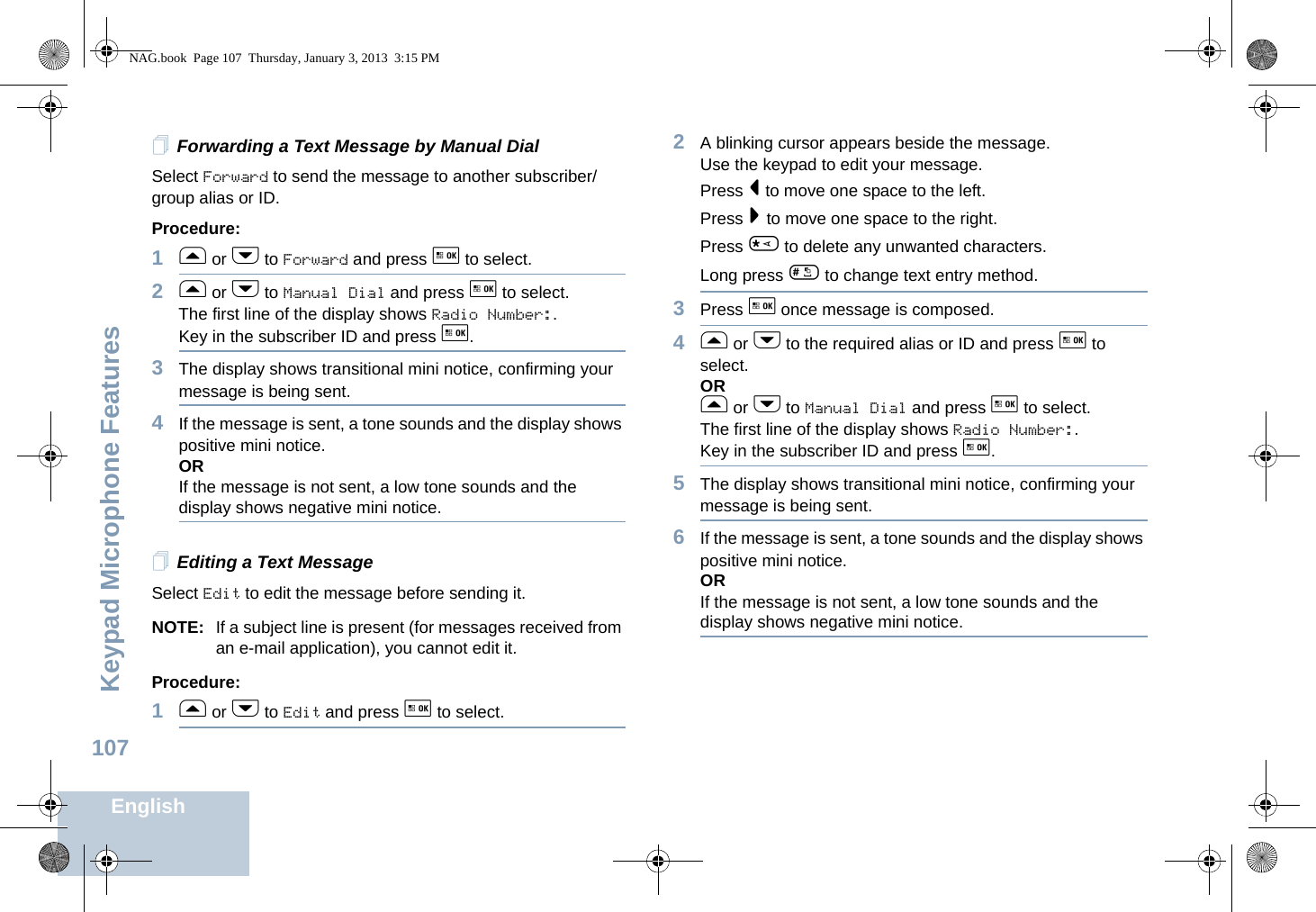 Keypad Microphone FeaturesEnglish107Forwarding a Text Message by Manual DialSelect Forward to send the message to another subscriber/group alias or ID.Procedure:1f or h to Forward and press g to select.2f or h to Manual Dial and press g to select. The first line of the display shows Radio Number:.Key in the subscriber ID and press g.3The display shows transitional mini notice, confirming your message is being sent.4If the message is sent, a tone sounds and the display shows positive mini notice.ORIf the message is not sent, a low tone sounds and the display shows negative mini notice.Editing a Text MessageSelect Edit to edit the message before sending it.NOTE: If a subject line is present (for messages received from an e-mail application), you cannot edit it.Procedure:1f or h to Edit and press g to select.2A blinking cursor appears beside the message. Use the keypad to edit your message.Press &lt; to move one space to the left.Press &gt; to move one space to the right.Press * to delete any unwanted characters.Long press # to change text entry method.3Press g once message is composed.4f or h to the required alias or ID and press g to select.ORf or h to Manual Dial and press g to select.The first line of the display shows Radio Number:.Key in the subscriber ID and press g.5The display shows transitional mini notice, confirming your message is being sent.6If the message is sent, a tone sounds and the display shows positive mini notice.ORIf the message is not sent, a low tone sounds and the display shows negative mini notice.NAG.book  Page 107  Thursday, January 3, 2013  3:15 PM