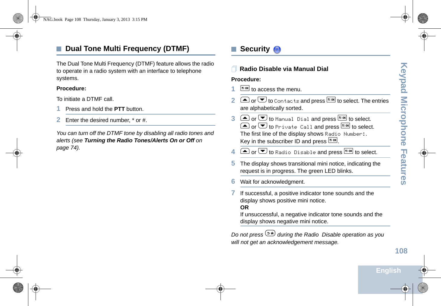 Keypad Microphone FeaturesEnglish108Dual Tone Multi Frequency (DTMF)The Dual Tone Multi Frequency (DTMF) feature allows the radio to operate in a radio system with an interface to telephone systems.Procedure:To initiate a DTMF call.1Press and hold the PTT button.2Enter the desired number, * or #.You can turn off the DTMF tone by disabling all radio tones and alerts (see Turning the Radio Tones/Alerts On or Off on page 74).Security Radio Disable via Manual DialProcedure:1g to access the menu.2f or h to Contacts and press g to select. The entries are alphabetically sorted.3f or h to Manual Dial and press g to select.f or h to Private Call and press g to select.The first line of the display shows Radio Number:.Key in the subscriber ID and press g.4f or h to Radio Disable and press g to select.5The display shows transitional mini notice, indicating the request is in progress. The green LED blinks.6Wait for acknowledgment.7If successful, a positive indicator tone sounds and the display shows positive mini notice.ORIf unsuccessful, a negative indicator tone sounds and the display shows negative mini notice.Do not press e during the Radio Disable operation as you will not get an acknowledgement message.NAG.book  Page 108  Thursday, January 3, 2013  3:15 PM