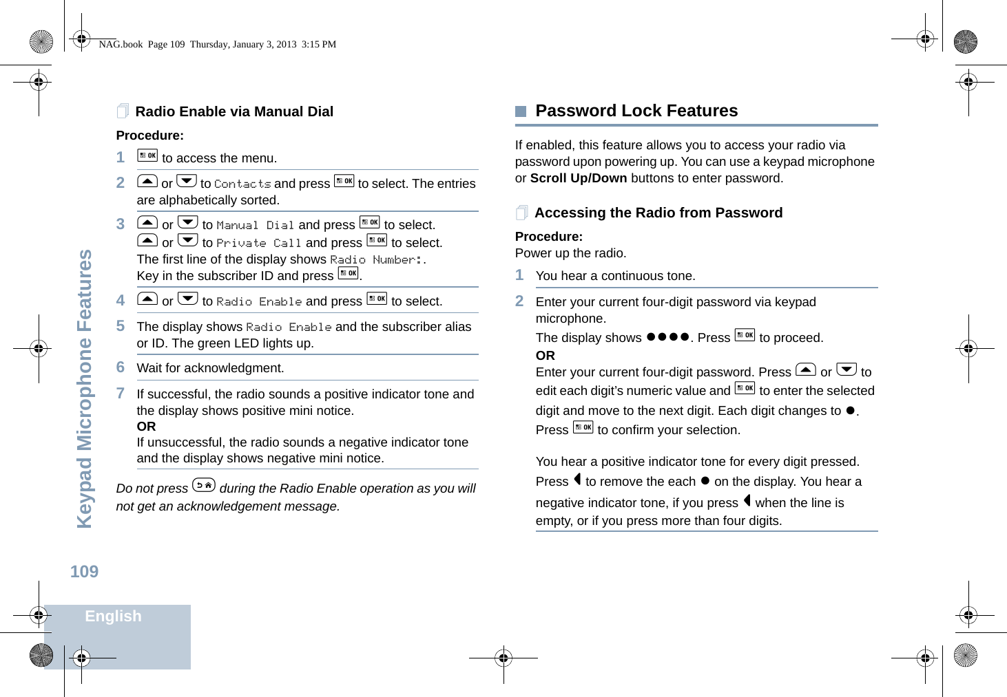 Keypad Microphone FeaturesEnglish109Radio Enable via Manual DialProcedure: 1g to access the menu.2f or h to Contacts and press g to select. The entries are alphabetically sorted.3f or h to Manual Dial and press g to select.f or h to Private Call and press g to select.The first line of the display shows Radio Number:.Key in the subscriber ID and press g.4f or h to Radio Enable and press g to select. 5The display shows Radio Enable and the subscriber alias or ID. The green LED lights up.6Wait for acknowledgment.7If successful, the radio sounds a positive indicator tone and the display shows positive mini notice.ORIf unsuccessful, the radio sounds a negative indicator tone and the display shows negative mini notice.Do not press e during the Radio Enable operation as you will not get an acknowledgement message.Password Lock FeaturesIf enabled, this feature allows you to access your radio via password upon powering up. You can use a keypad microphone or Scroll Up/Down buttons to enter password.Accessing the Radio from PasswordProcedure:Power up the radio.1You hear a continuous tone.2Enter your current four-digit password via keypad microphone.The display shows ●●●●. Press g to proceed.OREnter your current four-digit password. Press f or h to edit each digit’s numeric value and g to enter the selected digit and move to the next digit. Each digit changes to ●. Press g to confirm your selection.You hear a positive indicator tone for every digit pressed. Press &lt; to remove the each ● on the display. You hear a negative indicator tone, if you press &lt; when the line is empty, or if you press more than four digits.NAG.book  Page 109  Thursday, January 3, 2013  3:15 PM