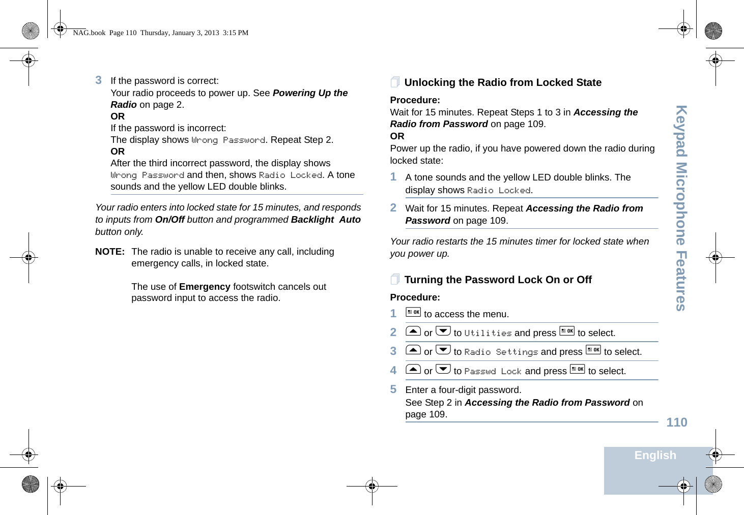 Keypad Microphone FeaturesEnglish1103If the password is correct:Your radio proceeds to power up. See Powering Up the Radio on page 2.ORIf the password is incorrect:The display shows Wrong Password. Repeat Step 2.ORAfter the third incorrect password, the display shows Wrong Password and then, shows Radio Locked. A tone sounds and the yellow LED double blinks.Your radio enters into locked state for 15 minutes, and responds to inputs from On/Off button and programmed Backlight Auto button only.NOTE: The radio is unable to receive any call, including emergency calls, in locked state.The use of Emergency footswitch cancels out password input to access the radio.Unlocking the Radio from Locked StateProcedure:Wait for 15 minutes. Repeat Steps 1 to 3 in Accessing the Radio from Password on page 109.ORPower up the radio, if you have powered down the radio during locked state:1A tone sounds and the yellow LED double blinks. The display shows Radio Locked.2Wait for 15 minutes. Repeat Accessing the Radio from Password on page 109.Your radio restarts the 15 minutes timer for locked state when you power up.Turning the Password Lock On or OffProcedure:1g to access the menu.2f or h to Utilities and press g to select.3f or h to Radio Settings and press g to select.4f or h to Passwd Lock and press g to select.5Enter a four-digit password. See Step 2 in Accessing the Radio from Password on page 109.NAG.book  Page 110  Thursday, January 3, 2013  3:15 PM