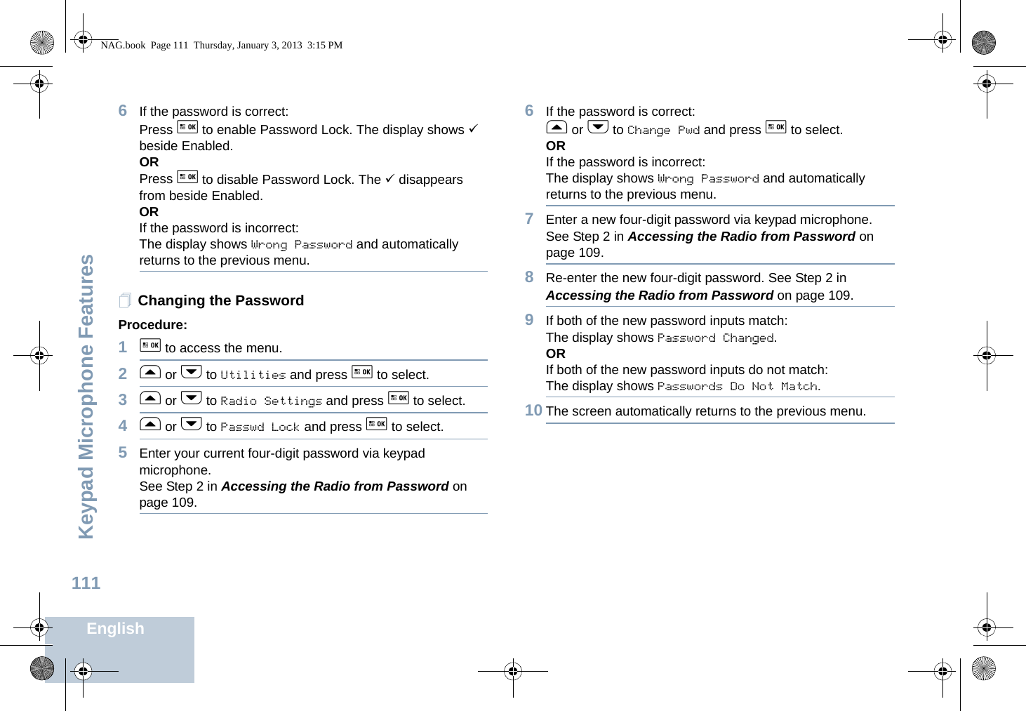 Keypad Microphone FeaturesEnglish1116If the password is correct:Press g to enable Password Lock. The display shows 9 beside Enabled.ORPress g to disable Password Lock. The 9 disappears from beside Enabled.ORIf the password is incorrect:The display shows Wrong Password and automatically returns to the previous menu.Changing the PasswordProcedure:1g to access the menu.2f or h to Utilities and press g to select.3f or h to Radio Settings and press g to select.4f or h to Passwd Lock and press g to select.5Enter your current four-digit password via keypad microphone.See Step 2 in Accessing the Radio from Password on page 109.6If the password is correct:f or h to Change Pwd and press g to select.ORIf the password is incorrect:The display shows Wrong Password and automatically returns to the previous menu.7Enter a new four-digit password via keypad microphone.See Step 2 in Accessing the Radio from Password on page 109.8Re-enter the new four-digit password. See Step 2 in Accessing the Radio from Password on page 109.9If both of the new password inputs match:The display shows Password Changed.ORIf both of the new password inputs do not match:The display shows Passwords Do Not Match.10 The screen automatically returns to the previous menu.NAG.book  Page 111  Thursday, January 3, 2013  3:15 PM