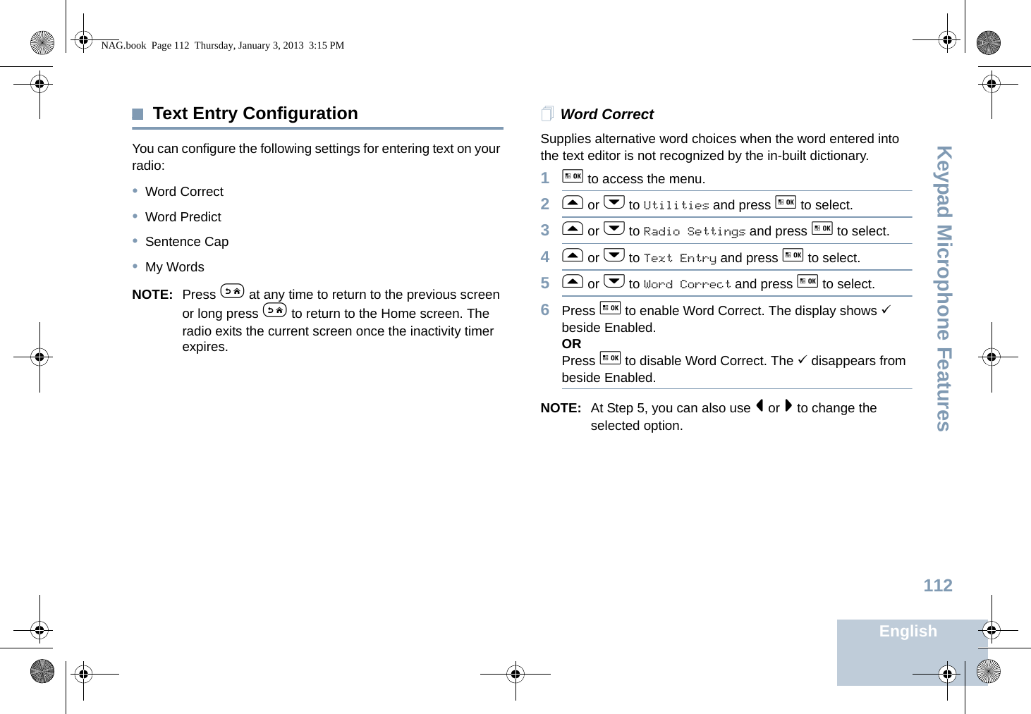 Keypad Microphone FeaturesEnglish112Text Entry ConfigurationYou can configure the following settings for entering text on your radio:•Word Correct•Word Predict•Sentence Cap•My WordsNOTE: Press e at any time to return to the previous screen or long press e to return to the Home screen. The radio exits the current screen once the inactivity timer expires.Word CorrectSupplies alternative word choices when the word entered into the text editor is not recognized by the in-built dictionary.1g to access the menu.2f or h to Utilities and press g to select.3f or h to Radio Settings and press g to select.4f or h to Text Entry and press g to select.5f or h to Word Correct and press g to select.6Press g to enable Word Correct. The display shows 9 beside Enabled.ORPress g to disable Word Correct. The 9 disappears from beside Enabled.NOTE: At Step 5, you can also use &lt; or &gt; to change the selected option.NAG.book  Page 112  Thursday, January 3, 2013  3:15 PM