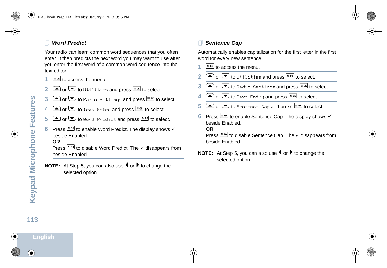 Keypad Microphone FeaturesEnglish113Word PredictYour radio can learn common word sequences that you often enter. It then predicts the next word you may want to use after you enter the first word of a common word sequence into the text editor. 1g to access the menu.2f or h to Utilities and press g to select.3f or h to Radio Settings and press g to select.4f or h to Text Entry and press g to select.5f or h to Word Predict and press g to select.6Press g to enable Word Predict. The display shows 9 beside Enabled.ORPress g to disable Word Predict. The 9 disappears from beside Enabled.NOTE: At Step 5, you can also use &lt; or &gt; to change the selected option.Sentence CapAutomatically enables capitalization for the first letter in the first word for every new sentence.1g to access the menu.2f or h to Utilities and press g to select.3f or h to Radio Settings and press g to select.4f or h to Text Entry and press g to select.5f or h to Sentence Cap and press g to select.6Press g to enable Sentence Cap. The display shows 9 beside Enabled.ORPress g to disable Sentence Cap. The 9 disappears from beside Enabled.NOTE: At Step 5, you can also use &lt; or &gt; to change the selected option.NAG.book  Page 113  Thursday, January 3, 2013  3:15 PM