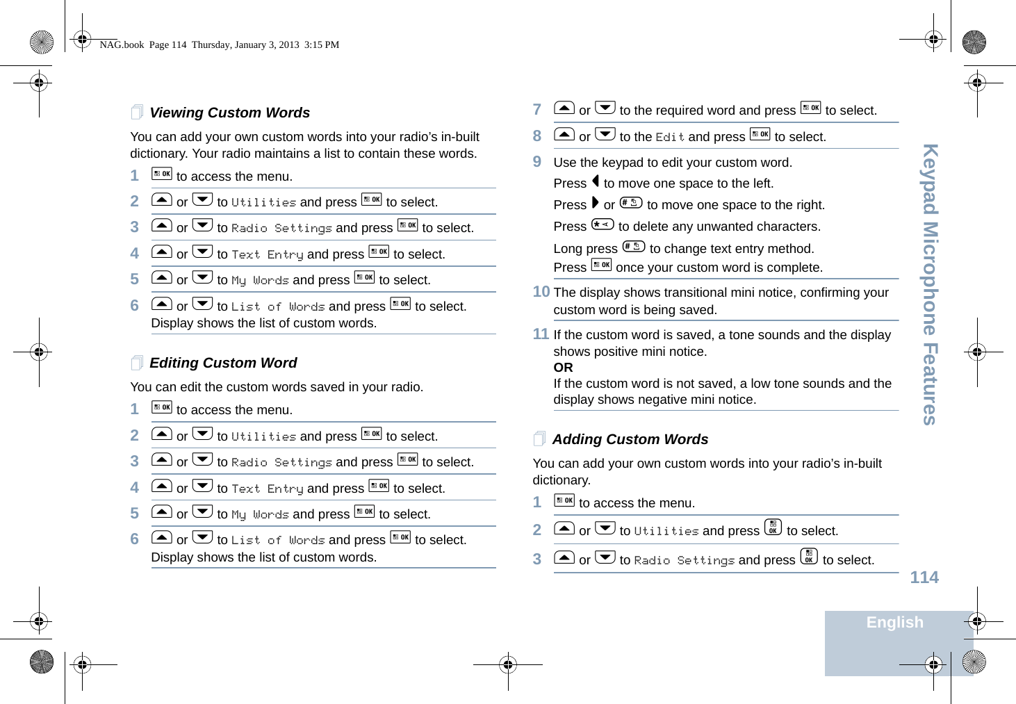 Keypad Microphone FeaturesEnglish114Viewing Custom WordsYou can add your own custom words into your radio’s in-built dictionary. Your radio maintains a list to contain these words.1g to access the menu.2f or h to Utilities and press g to select.3f or h to Radio Settings and press g to select.4f or h to Text Entry and press g to select.5f or h to My Words and press g to select.6f or h to List of Words and press g to select.Display shows the list of custom words. Editing Custom WordYou can edit the custom words saved in your radio.1g to access the menu.2f or h to Utilities and press g to select.3f or h to Radio Settings and press g to select.4f or h to Text Entry and press g to select.5f or h to My Words and press g to select.6f or h to List of Words and press g to select.Display shows the list of custom words. 7f or h to the required word and press g to select.8f or h to the Edit and press g to select.9Use the keypad to edit your custom word.Press &lt; to move one space to the left. Press &gt; or # to move one space to the right.Press * to delete any unwanted characters.Long press # to change text entry method.Press g once your custom word is complete.10 The display shows transitional mini notice, confirming your custom word is being saved.11 If the custom word is saved, a tone sounds and the display shows positive mini notice.ORIf the custom word is not saved, a low tone sounds and the display shows negative mini notice.Adding Custom WordsYou can add your own custom words into your radio’s in-built dictionary.1g to access the menu.2f or h to Utilities and press c to select.3f or h to Radio Settings and press c to select.NAG.book  Page 114  Thursday, January 3, 2013  3:15 PM