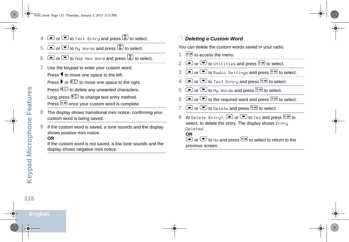 Keypad Microphone FeaturesEnglish1154f or h to Text Entry and press c to select.5f or h to My Words and press c to select.6f or h to Add New Word and press c to select. 7Use the keypad to enter your custom word.Press &lt; to move one space to the left. Press &gt; or # to move one space to the right.Press * to delete any unwanted characters.Long press # to change text entry method.Press g once your custom word is complete.8The display shows transitional mini notice, confirming your custom word is being saved.9If the custom word is saved, a tone sounds and the display shows positive mini notice.ORIf the custom word is not saved, a low tone sounds and the display shows negative mini notice.Deleting a Custom Word You can delete the custom words saved in your radio.1g to access the menu.2f or h to Utilities and press g to select.3f or h to Radio Settings and press g to select.4f or h to Text Entry and press g to select.5f or h to My Words and press g to select.6f or h to the required word and press g to select.7f or h to Delete and press g to select.8At Delete Entry?, f or h to Yes and press g to select, to delete the entry. The display shows Entry Deleted. ORf or h to No and press g to select to return to the previous screen.NAG.book  Page 115  Thursday, January 3, 2013  3:15 PM