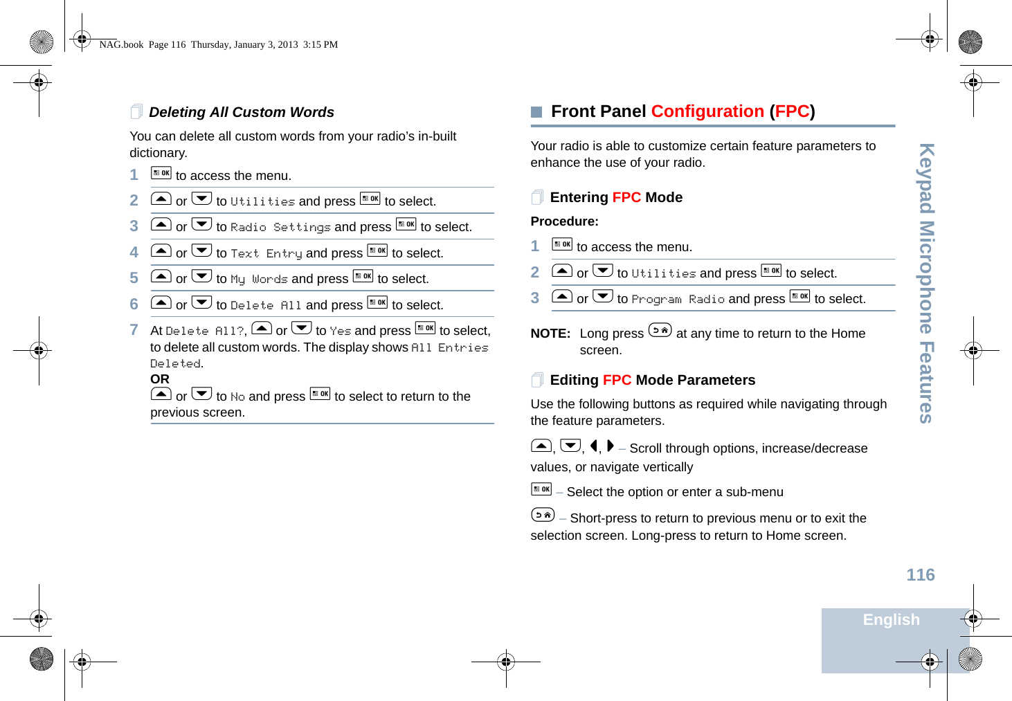 Keypad Microphone FeaturesEnglish116Deleting All Custom WordsYou can delete all custom words from your radio’s in-built dictionary.1g to access the menu.2f or h to Utilities and press g to select.3f or h to Radio Settings and press g to select.4f or h to Text Entry and press g to select.5f or h to My Words and press g to select.6f or h to Delete All and press g to select.7At Delete All?, f or h to Yes and press g to select, to delete all custom words. The display shows All Entries Deleted. ORf or h to No and press g to select to return to the previous screen.Front Panel Configuration (FPC)Your radio is able to customize certain feature parameters to enhance the use of your radio.Entering FPC ModeProcedure:1g to access the menu.2f or h to Utilities and press g to select.3f or h to Program Radio and press g to select.NOTE: Long press e at any time to return to the Home screen.Editing FPC Mode ParametersUse the following buttons as required while navigating through the feature parameters. f, h, &lt;, &gt; – Scroll through options, increase/decrease values, or navigate verticallyg – Select the option or enter a sub-menue – Short-press to return to previous menu or to exit the selection screen. Long-press to return to Home screen.NAG.book  Page 116  Thursday, January 3, 2013  3:15 PM