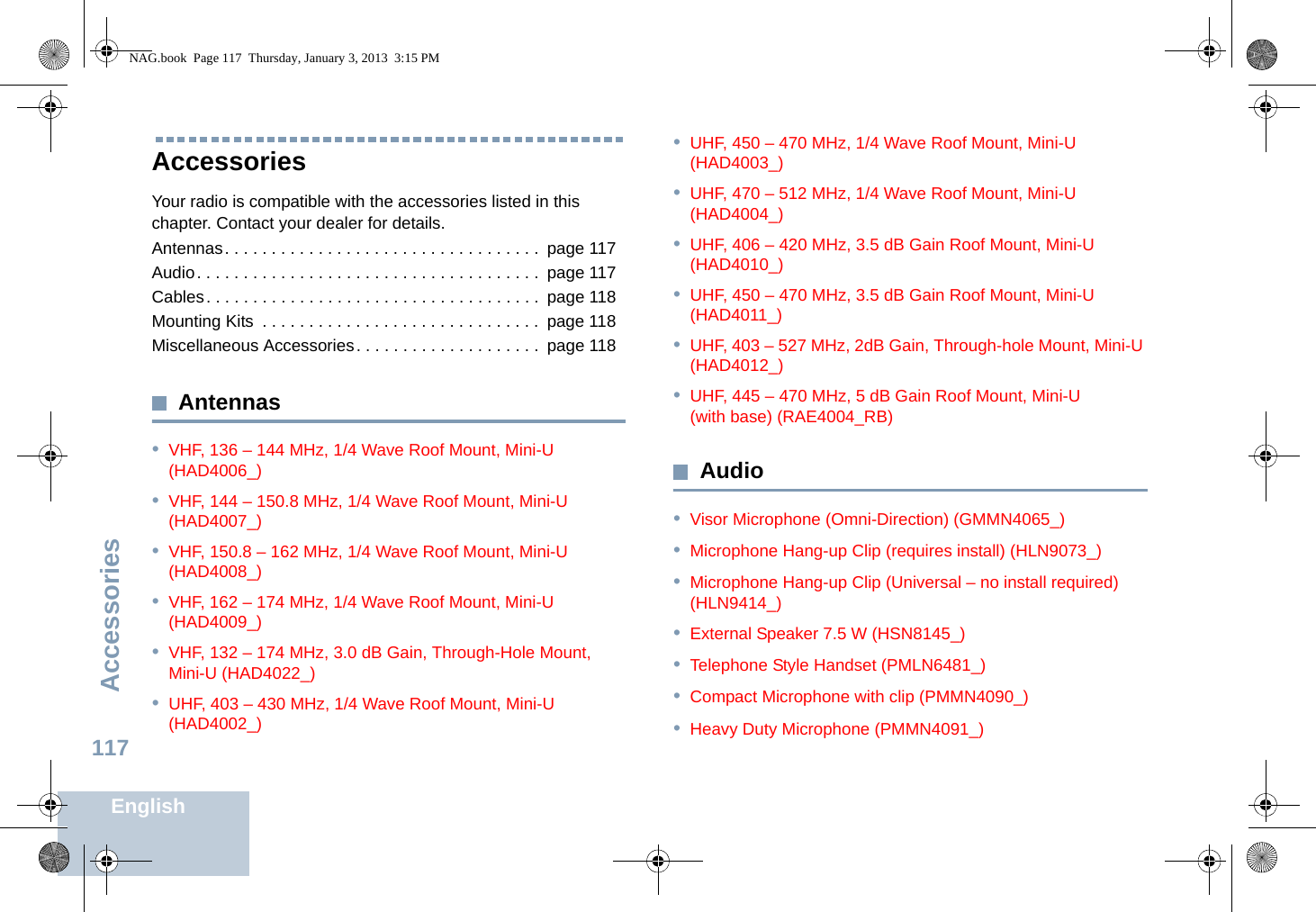 AccessoriesEnglish117Accessories Your radio is compatible with the accessories listed in this chapter. Contact your dealer for details.Antennas. . . . . . . . . . . . . . . . . . . . . . . . . . . . . . . . . .  page 117Audio. . . . . . . . . . . . . . . . . . . . . . . . . . . . . . . . . . . . .  page 117Cables. . . . . . . . . . . . . . . . . . . . . . . . . . . . . . . . . . . .  page 118Mounting Kits  . . . . . . . . . . . . . . . . . . . . . . . . . . . . . .  page 118Miscellaneous Accessories. . . . . . . . . . . . . . . . . . . .  page 118Antennas•VHF, 136 – 144 MHz, 1/4 Wave Roof Mount, Mini-U (HAD4006_)•VHF, 144 – 150.8 MHz, 1/4 Wave Roof Mount, Mini-U (HAD4007_)•VHF, 150.8 – 162 MHz, 1/4 Wave Roof Mount, Mini-U (HAD4008_)•VHF, 162 – 174 MHz, 1/4 Wave Roof Mount, Mini-U (HAD4009_)•VHF, 132 – 174 MHz, 3.0 dB Gain, Through-Hole Mount, Mini-U (HAD4022_)•UHF, 403 – 430 MHz, 1/4 Wave Roof Mount, Mini-U (HAD4002_)•UHF, 450 – 470 MHz, 1/4 Wave Roof Mount, Mini-U (HAD4003_)•UHF, 470 – 512 MHz, 1/4 Wave Roof Mount, Mini-U (HAD4004_)•UHF, 406 – 420 MHz, 3.5 dB Gain Roof Mount, Mini-U (HAD4010_)•UHF, 450 – 470 MHz, 3.5 dB Gain Roof Mount, Mini-U (HAD4011_)•UHF, 403 – 527 MHz, 2dB Gain, Through-hole Mount, Mini-U (HAD4012_)•UHF, 445 – 470 MHz, 5 dB Gain Roof Mount, Mini-U (with base) (RAE4004_RB)Audio•Visor Microphone (Omni-Direction) (GMMN4065_)•Microphone Hang-up Clip (requires install) (HLN9073_)•Microphone Hang-up Clip (Universal – no install required) (HLN9414_)•External Speaker 7.5 W (HSN8145_)•Telephone Style Handset (PMLN6481_)•Compact Microphone with clip (PMMN4090_)•Heavy Duty Microphone (PMMN4091_)NAG.book  Page 117  Thursday, January 3, 2013  3:15 PM