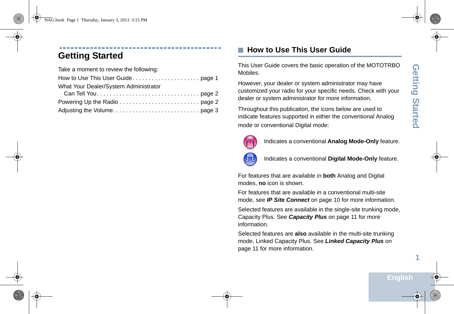 Getting StartedEnglish1Getting StartedTake a moment to review the following:How to Use This User Guide. . . . . . . . . . . . . . . . . . . . . page 1What Your Dealer/System Administrator Can Tell You. . . . . . . . . . . . . . . . . . . . . . . . . . . . . . . . page 2Powering Up the Radio . . . . . . . . . . . . . . . . . . . . . . . . . page 2Adjusting the Volume. . . . . . . . . . . . . . . . . . . . . . . . . . . page 3How to Use This User GuideThis User Guide covers the basic operation of the MOTOTRBO Mobiles.However, your dealer or system administrator may have customized your radio for your specific needs. Check with your dealer or system administrator for more information.Throughout this publication, the icons below are used to indicate features supported in either the conventional Analog mode or conventional Digital mode:For features that are available in both Analog and Digital modes, no icon is shown.For features that are available in a conventional multi-site mode, see IP Site Connect on page 10 for more information.Selected features are available in the single-site trunking mode, Capacity Plus. See Capacity Plus on page 11 for more information.Selected features are also available in the multi-site trunking mode, Linked Capacity Plus. See Linked Capacity Plus on page 11 for more information.Indicates a conventional Analog Mode-Only feature.Indicates a conventional Digital Mode-Only feature.NAG.book  Page 1  Thursday, January 3, 2013  3:15 PM