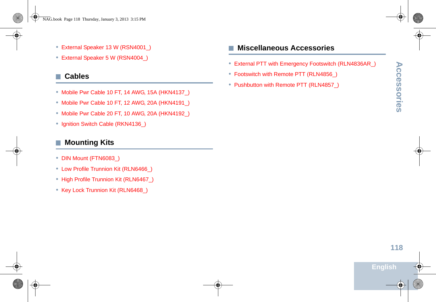 AccessoriesEnglish118•External Speaker 13 W (RSN4001_)•External Speaker 5 W (RSN4004_)Cables•Mobile Pwr Cable 10 FT, 14 AWG, 15A (HKN4137_)•Mobile Pwr Cable 10 FT, 12 AWG, 20A (HKN4191_)•Mobile Pwr Cable 20 FT, 10 AWG, 20A (HKN4192_)•Ignition Switch Cable (RKN4136_)Mounting Kits•DIN Mount (FTN6083_)•Low Profile Trunnion Kit (RLN6466_)•High Profile Trunnion Kit (RLN6467_)•Key Lock Trunnion Kit (RLN6468_)Miscellaneous Accessories•External PTT with Emergency Footswitch (RLN4836AR_)•Footswitch with Remote PTT (RLN4856_)•Pushbutton with Remote PTT (RLN4857_)NAG.book  Page 118  Thursday, January 3, 2013  3:15 PM