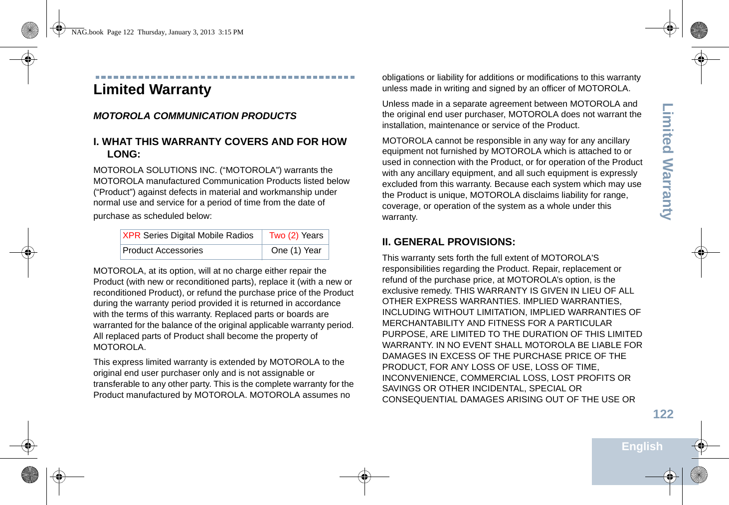 Limited WarrantyEnglish122Limited WarrantyMOTOROLA COMMUNICATION PRODUCTSI. WHAT THIS WARRANTY COVERS AND FOR HOW LONG:MOTOROLA SOLUTIONS INC. (“MOTOROLA”) warrants the MOTOROLA manufactured Communication Products listed below (“Product”) against defects in material and workmanship under normal use and service for a period of time from the date of purchase as scheduled below:MOTOROLA, at its option, will at no charge either repair the Product (with new or reconditioned parts), replace it (with a new or reconditioned Product), or refund the purchase price of the Product during the warranty period provided it is returned in accordance with the terms of this warranty. Replaced parts or boards are warranted for the balance of the original applicable warranty period. All replaced parts of Product shall become the property of MOTOROLA.This express limited warranty is extended by MOTOROLA to the original end user purchaser only and is not assignable or transferable to any other party. This is the complete warranty for the Product manufactured by MOTOROLA. MOTOROLA assumes no obligations or liability for additions or modifications to this warranty unless made in writing and signed by an officer of MOTOROLA. Unless made in a separate agreement between MOTOROLA and the original end user purchaser, MOTOROLA does not warrant the installation, maintenance or service of the Product.MOTOROLA cannot be responsible in any way for any ancillary equipment not furnished by MOTOROLA which is attached to or used in connection with the Product, or for operation of the Product with any ancillary equipment, and all such equipment is expressly excluded from this warranty. Because each system which may use the Product is unique, MOTOROLA disclaims liability for range, coverage, or operation of the system as a whole under this warranty.II. GENERAL PROVISIONS:This warranty sets forth the full extent of MOTOROLA&apos;S responsibilities regarding the Product. Repair, replacement or refund of the purchase price, at MOTOROLA’s option, is the exclusive remedy. THIS WARRANTY IS GIVEN IN LIEU OF ALL OTHER EXPRESS WARRANTIES. IMPLIED WARRANTIES, INCLUDING WITHOUT LIMITATION, IMPLIED WARRANTIES OF MERCHANTABILITY AND FITNESS FOR A PARTICULAR PURPOSE, ARE LIMITED TO THE DURATION OF THIS LIMITED WARRANTY. IN NO EVENT SHALL MOTOROLA BE LIABLE FOR DAMAGES IN EXCESS OF THE PURCHASE PRICE OF THE PRODUCT, FOR ANY LOSS OF USE, LOSS OF TIME, INCONVENIENCE, COMMERCIAL LOSS, LOST PROFITS OR SAVINGS OR OTHER INCIDENTAL, SPECIAL OR CONSEQUENTIAL DAMAGES ARISING OUT OF THE USE OR XPR Series Digital Mobile Radios Two (2) YearsProduct Accessories One (1) YearNAG.book  Page 122  Thursday, January 3, 2013  3:15 PM