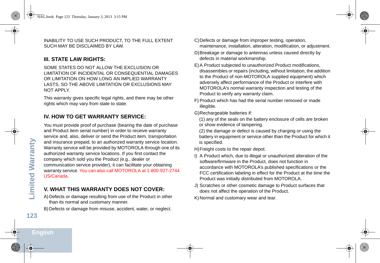 Limited WarrantyEnglish123INABILITY TO USE SUCH PRODUCT, TO THE FULL EXTENT SUCH MAY BE DISCLAIMED BY LAW.III. STATE LAW RIGHTS:SOME STATES DO NOT ALLOW THE EXCLUSION OR LIMITATION OF INCIDENTAL OR CONSEQUENTIAL DAMAGES OR LIMITATION ON HOW LONG AN IMPLIED WARRANTY LASTS, SO THE ABOVE LIMITATION OR EXCLUSIONS MAY NOT APPLY. This warranty gives specific legal rights, and there may be other rights which may vary from state to state.IV. HOW TO GET WARRANTY SERVICE:You must provide proof of purchase (bearing the date of purchase and Product item serial number) in order to receive warranty service and, also, deliver or send the Product item, transportation and insurance prepaid, to an authorized warranty service location. Warranty service will be provided by MOTOROLA through one of its authorized warranty service locations. If you first contact the company which sold you the Product (e.g., dealer or communication service provider), it can facilitate your obtaining warranty service. You can also call MOTOROLA at 1-800-927-2744 US/Canada.V. WHAT THIS WARRANTY DOES NOT COVER:A)Defects or damage resulting from use of the Product in other than its normal and customary manner.B)Defects or damage from misuse, accident, water, or neglect.C)Defects or damage from improper testing, operation, maintenance, installation, alteration, modification, or adjustment.D)Breakage or damage to antennas unless caused directly by defects in material workmanship.E)A Product subjected to unauthorized Product modifications, disassembles or repairs (including, without limitation, the addition to the Product of non-MOTOROLA supplied equipment) which adversely affect performance of the Product or interfere with MOTOROLA&apos;s normal warranty inspection and testing of the Product to verify any warranty claim.F) Product which has had the serial number removed or made illegible.G)Rechargeable batteries if:(1) any of the seals on the battery enclosure of cells are broken or show evidence of tampering.(2) the damage or defect is caused by charging or using the battery in equipment or service other than the Product for which it is specified.H)Freight costs to the repair depot.I) A Product which, due to illegal or unauthorized alteration of the software/firmware in the Product, does not function in accordance with MOTOROLA’s published specifications or the FCC certification labeling in effect for the Product at the time the Product was initially distributed from MOTOROLA.J) Scratches or other cosmetic damage to Product surfaces that does not affect the operation of the Product.K)Normal and customary wear and tear.NAG.book  Page 123  Thursday, January 3, 2013  3:15 PM