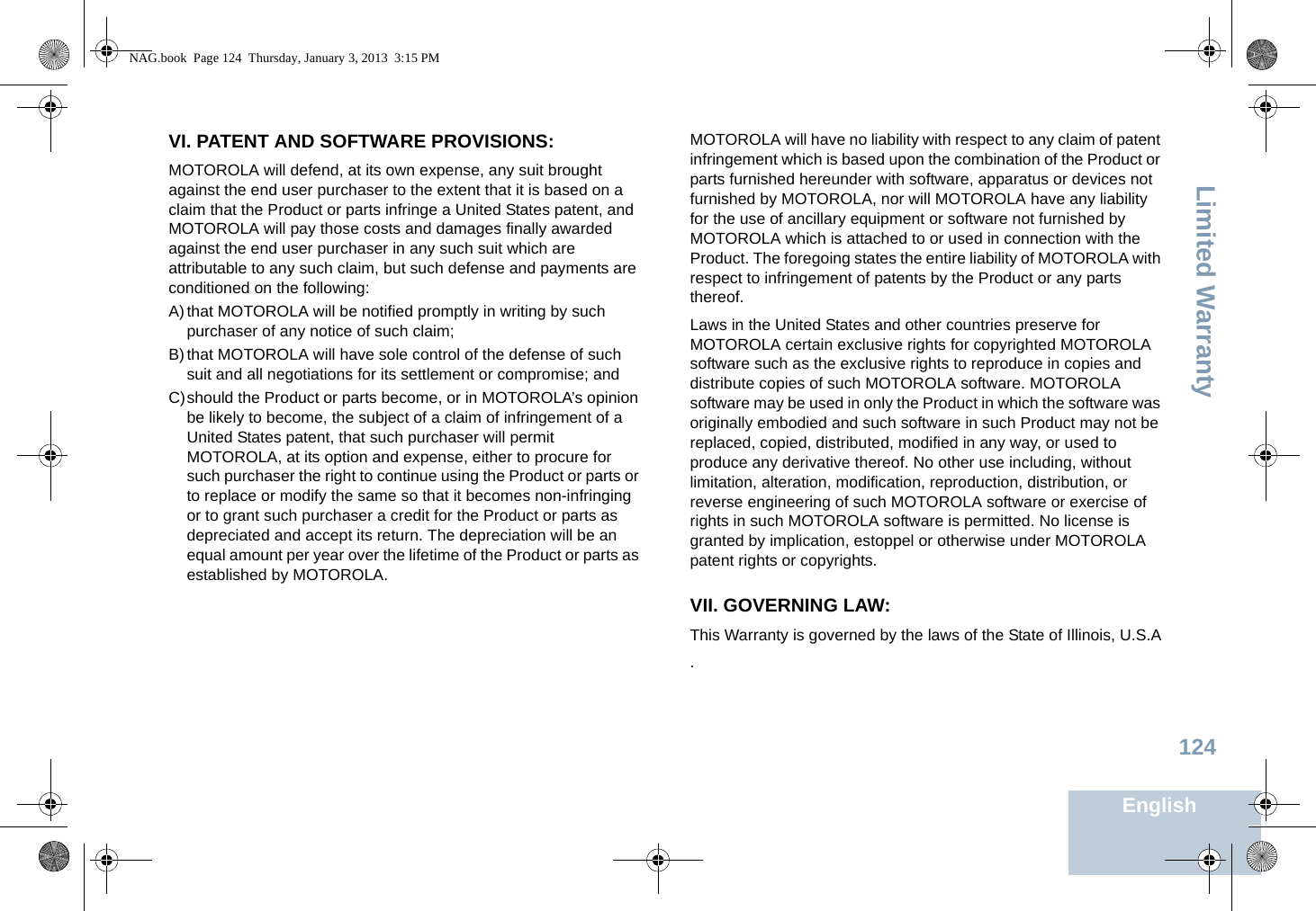 Limited WarrantyEnglish124VI. PATENT AND SOFTWARE PROVISIONS:MOTOROLA will defend, at its own expense, any suit brought against the end user purchaser to the extent that it is based on a claim that the Product or parts infringe a United States patent, and MOTOROLA will pay those costs and damages finally awarded against the end user purchaser in any such suit which are attributable to any such claim, but such defense and payments are conditioned on the following:A)that MOTOROLA will be notified promptly in writing by such purchaser of any notice of such claim;B)that MOTOROLA will have sole control of the defense of such suit and all negotiations for its settlement or compromise; andC)should the Product or parts become, or in MOTOROLA’s opinion be likely to become, the subject of a claim of infringement of a United States patent, that such purchaser will permit MOTOROLA, at its option and expense, either to procure for such purchaser the right to continue using the Product or parts or to replace or modify the same so that it becomes non-infringing or to grant such purchaser a credit for the Product or parts as depreciated and accept its return. The depreciation will be an equal amount per year over the lifetime of the Product or parts as established by MOTOROLA.MOTOROLA will have no liability with respect to any claim of patent infringement which is based upon the combination of the Product or parts furnished hereunder with software, apparatus or devices not furnished by MOTOROLA, nor will MOTOROLA have any liability for the use of ancillary equipment or software not furnished by MOTOROLA which is attached to or used in connection with the Product. The foregoing states the entire liability of MOTOROLA with respect to infringement of patents by the Product or any parts thereof.Laws in the United States and other countries preserve for MOTOROLA certain exclusive rights for copyrighted MOTOROLA software such as the exclusive rights to reproduce in copies and distribute copies of such MOTOROLA software. MOTOROLA software may be used in only the Product in which the software was originally embodied and such software in such Product may not be replaced, copied, distributed, modified in any way, or used to produce any derivative thereof. No other use including, without limitation, alteration, modification, reproduction, distribution, or reverse engineering of such MOTOROLA software or exercise of rights in such MOTOROLA software is permitted. No license is granted by implication, estoppel or otherwise under MOTOROLA patent rights or copyrights.VII. GOVERNING LAW:This Warranty is governed by the laws of the State of Illinois, U.S.A.NAG.book  Page 124  Thursday, January 3, 2013  3:15 PM