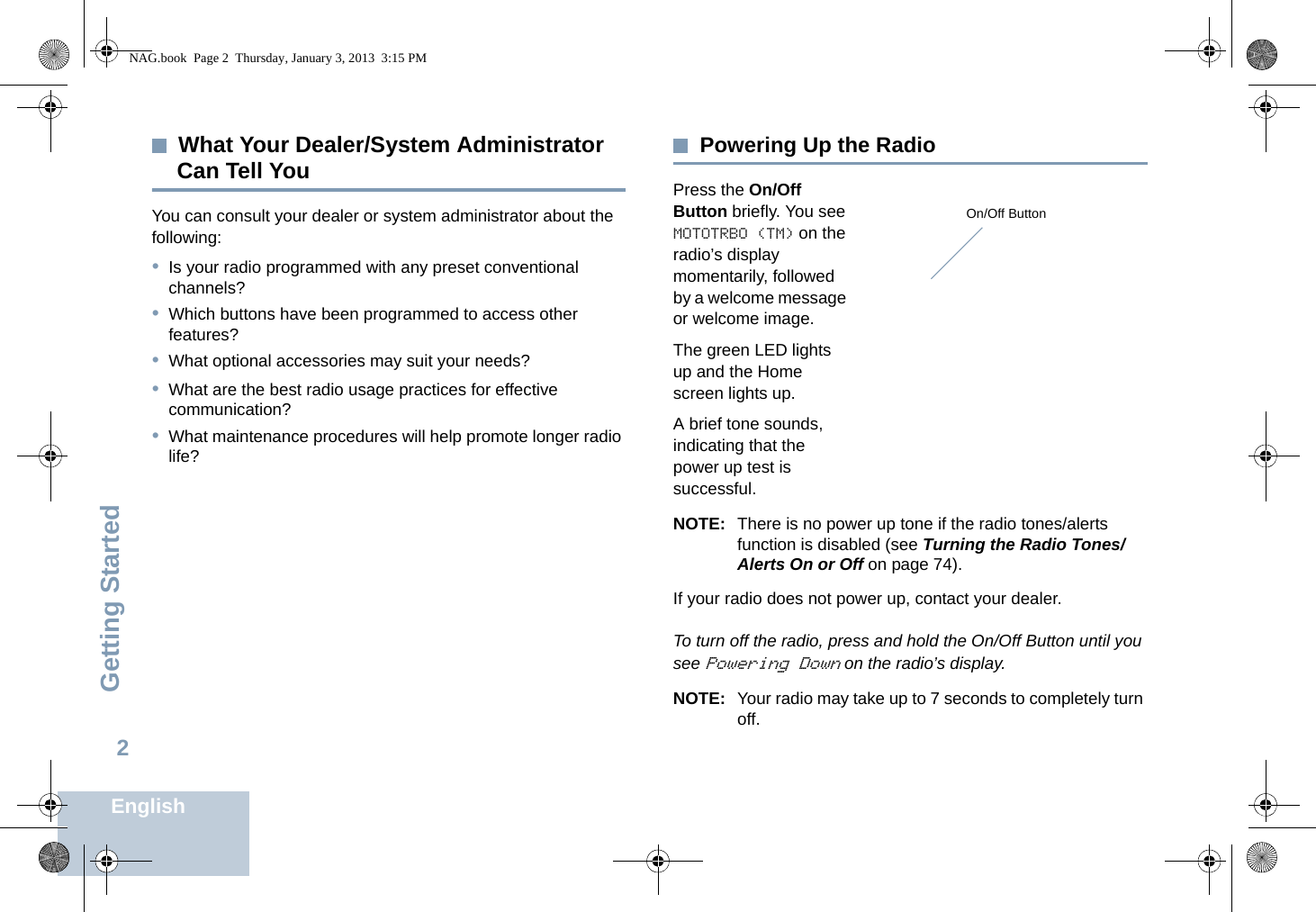 Getting StartedEnglish2What Your Dealer/System Administrator Can Tell YouYou can consult your dealer or system administrator about the following:•Is your radio programmed with any preset conventional channels?•Which buttons have been programmed to access other features? •What optional accessories may suit your needs?•What are the best radio usage practices for effective communication?•What maintenance procedures will help promote longer radio life?Powering Up the RadioPress the On/Off Button briefly. You see MOTOTRBO (TM) on the radio’s display momentarily, followed by a welcome message or welcome image.The green LED lights up and the Home screen lights up.A brief tone sounds, indicating that the power up test is successful.NOTE: There is no power up tone if the radio tones/alerts function is disabled (see Turning the Radio Tones/Alerts On or Off on page 74).If your radio does not power up, contact your dealer.To turn off the radio, press and hold the On/Off Button until you see Powering Down on the radio’s display.NOTE: Your radio may take up to 7 seconds to completely turn off. On/Off ButtonNAG.book  Page 2  Thursday, January 3, 2013  3:15 PM