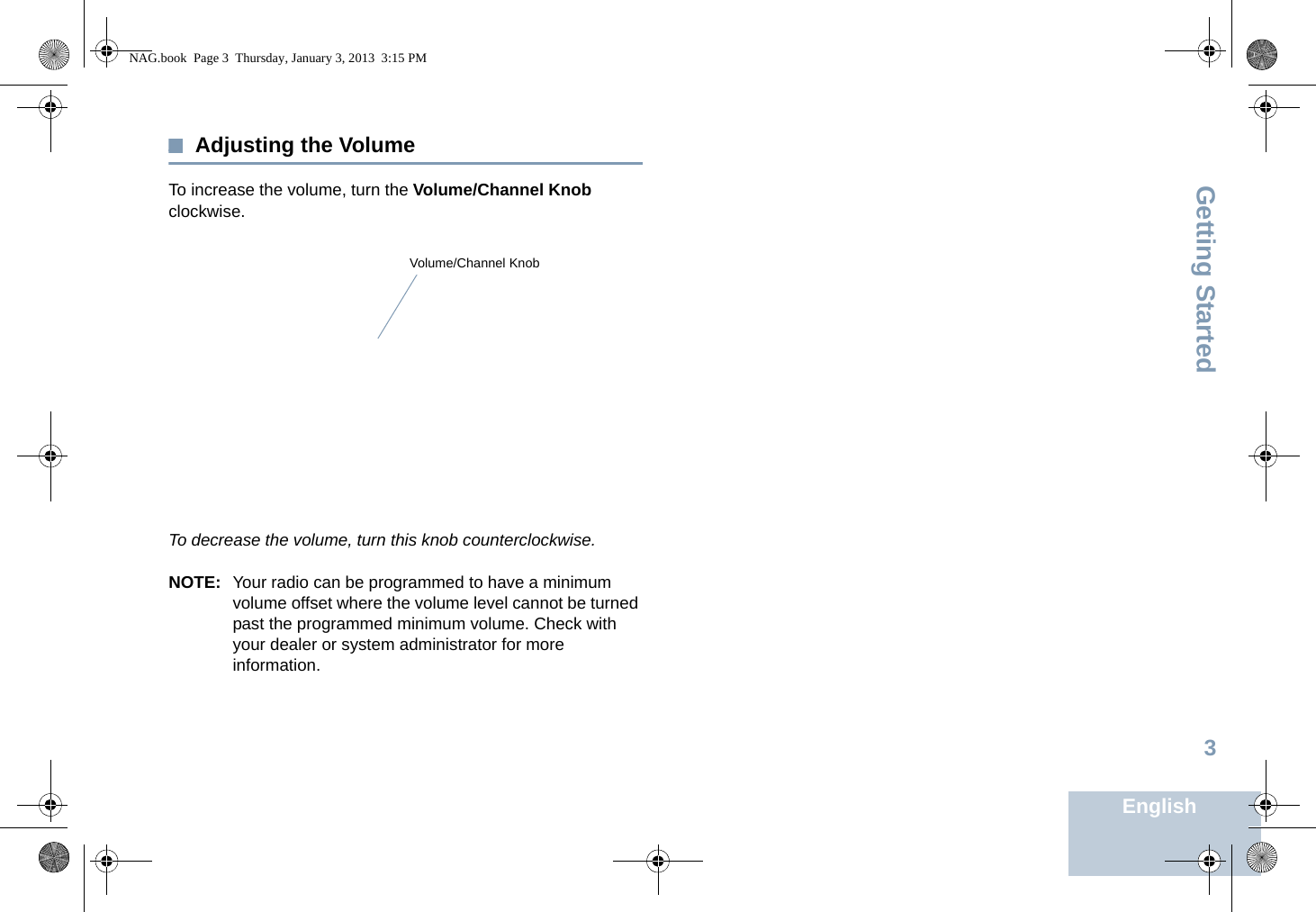 Getting StartedEnglish3Adjusting the VolumeTo increase the volume, turn the Volume/Channel Knob clockwise.To decrease the volume, turn this knob counterclockwise.NOTE: Your radio can be programmed to have a minimum volume offset where the volume level cannot be turned past the programmed minimum volume. Check with your dealer or system administrator for more information.Volume/Channel KnobNAG.book  Page 3  Thursday, January 3, 2013  3:15 PM