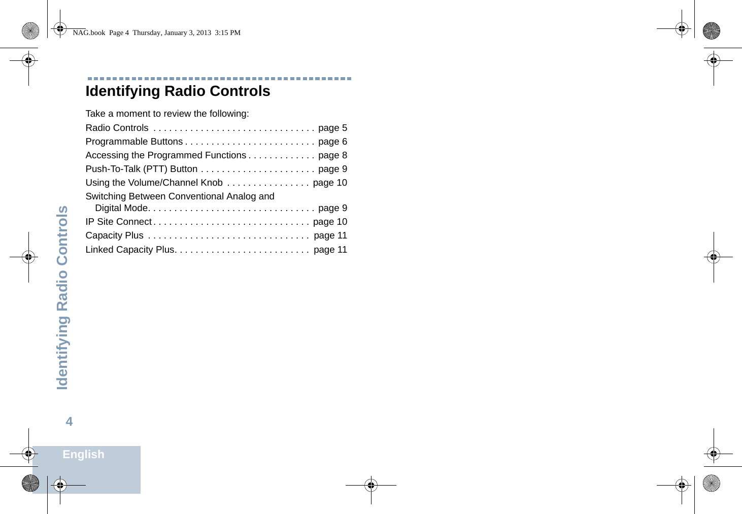 Identifying Radio ControlsEnglish4Identifying Radio ControlsTake a moment to review the following:Radio Controls  . . . . . . . . . . . . . . . . . . . . . . . . . . . . . . . page 5Programmable Buttons . . . . . . . . . . . . . . . . . . . . . . . . . page 6Accessing the Programmed Functions . . . . . . . . . . . . . page 8Push-To-Talk (PTT) Button . . . . . . . . . . . . . . . . . . . . . . page 9Using the Volume/Channel Knob  . . . . . . . . . . . . . . . . page 10Switching Between Conventional Analog and Digital Mode. . . . . . . . . . . . . . . . . . . . . . . . . . . . . . . . page 9IP Site Connect . . . . . . . . . . . . . . . . . . . . . . . . . . . . . . page 10Capacity Plus  . . . . . . . . . . . . . . . . . . . . . . . . . . . . . . .  page 11Linked Capacity Plus. . . . . . . . . . . . . . . . . . . . . . . . . .  page 11NAG.book  Page 4  Thursday, January 3, 2013  3:15 PM