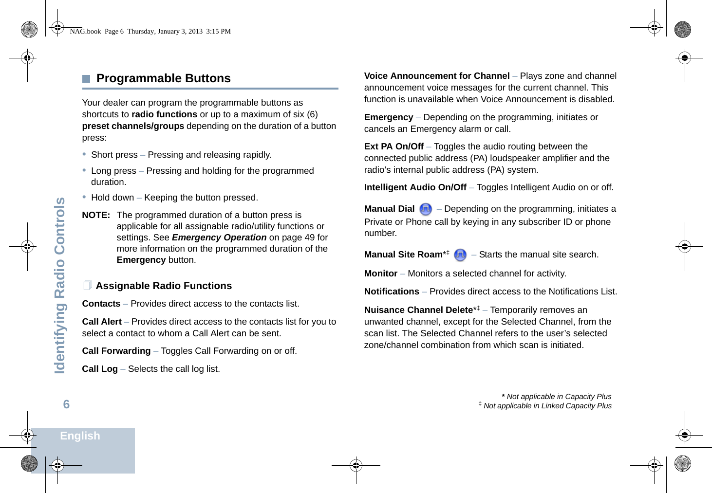 Identifying Radio ControlsEnglish6Programmable ButtonsYour dealer can program the programmable buttons as shortcuts to radio functions or up to a maximum of six (6) preset channels/groups depending on the duration of a button press:•Short press – Pressing and releasing rapidly.•Long press – Pressing and holding for the programmed duration.•Hold down – Keeping the button pressed.NOTE: The programmed duration of a button press is applicable for all assignable radio/utility functions or settings. See Emergency Operation on page 49 for more information on the programmed duration of the Emergency button.Assignable Radio FunctionsContacts – Provides direct access to the contacts list.Call Alert – Provides direct access to the contacts list for you to select a contact to whom a Call Alert can be sent.Call Forwarding – Toggles Call Forwarding on or off. Call Log – Selects the call log list.Voice Announcement for Channel – Plays zone and channel announcement voice messages for the current channel. This function is unavailable when Voice Announcement is disabled.Emergency – Depending on the programming, initiates or cancels an Emergency alarm or call.Ext PA On/Off – Toggles the audio routing between the connected public address (PA) loudspeaker amplifier and the radio’s internal public address (PA) system. Intelligent Audio On/Off – Toggles Intelligent Audio on or off. Manual Dial   – Depending on the programming, initiates a Private or Phone call by keying in any subscriber ID or phone number.Manual Site Roam*‡  – Starts the manual site search.Monitor – Monitors a selected channel for activity.Notifications – Provides direct access to the Notifications List.Nuisance Channel Delete*‡ – Temporarily removes an unwanted channel, except for the Selected Channel, from the scan list. The Selected Channel refers to the user’s selected zone/channel combination from which scan is initiated.* Not applicable in Capacity Plus‡ Not applicable in Linked Capacity PlusNAG.book  Page 6  Thursday, January 3, 2013  3:15 PM