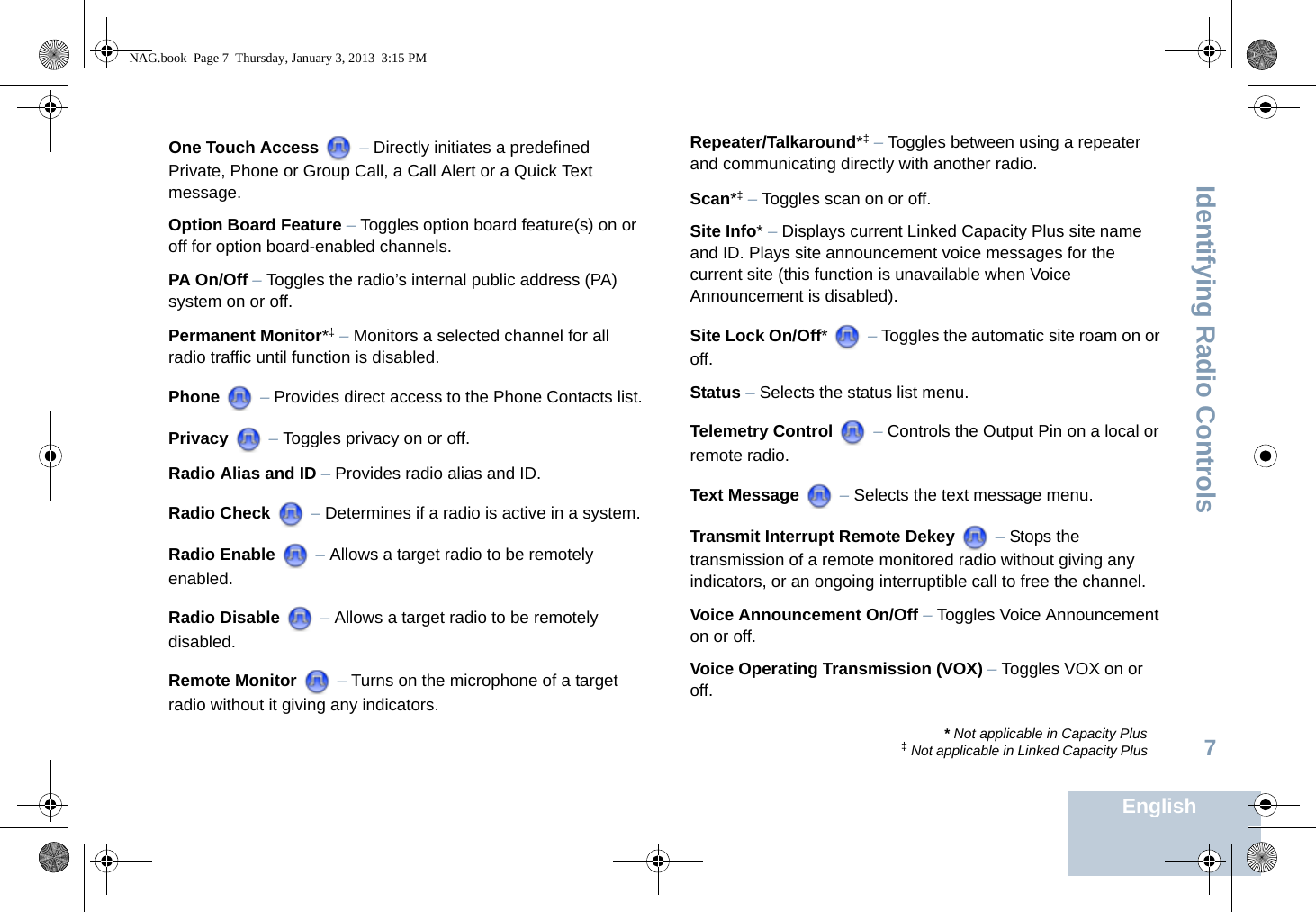 Identifying Radio ControlsEnglish7One Touch Access  – Directly initiates a predefined Private, Phone or Group Call, a Call Alert or a Quick Text message.Option Board Feature – Toggles option board feature(s) on or off for option board-enabled channels. PA On/Off – Toggles the radio’s internal public address (PA) system on or off. Permanent Monitor*‡ – Monitors a selected channel for all radio traffic until function is disabled.Phone  – Provides direct access to the Phone Contacts list.Privacy  – Toggles privacy on or off.Radio Alias and ID – Provides radio alias and ID.Radio Check  – Determines if a radio is active in a system.Radio Enable  – Allows a target radio to be remotely enabled.Radio Disable  – Allows a target radio to be remotely disabled.Remote Monitor   – Turns on the microphone of a target radio without it giving any indicators.Repeater/Talkaround*‡ – Toggles between using a repeater and communicating directly with another radio.Scan*‡ – Toggles scan on or off.Site Info* – Displays current Linked Capacity Plus site name and ID. Plays site announcement voice messages for the current site (this function is unavailable when Voice Announcement is disabled).Site Lock On/Off*  – Toggles the automatic site roam on or off.Status – Selects the status list menu. Telemetry Control  – Controls the Output Pin on a local or remote radio.Text Message  – Selects the text message menu.Transmit Interrupt Remote Dekey   – Stops the transmission of a remote monitored radio without giving any indicators, or an ongoing interruptible call to free the channel.Voice Announcement On/Off – Toggles Voice Announcement on or off. Voice Operating Transmission (VOX) – Toggles VOX on or off.* Not applicable in Capacity Plus‡ Not applicable in Linked Capacity PlusNAG.book  Page 7  Thursday, January 3, 2013  3:15 PM