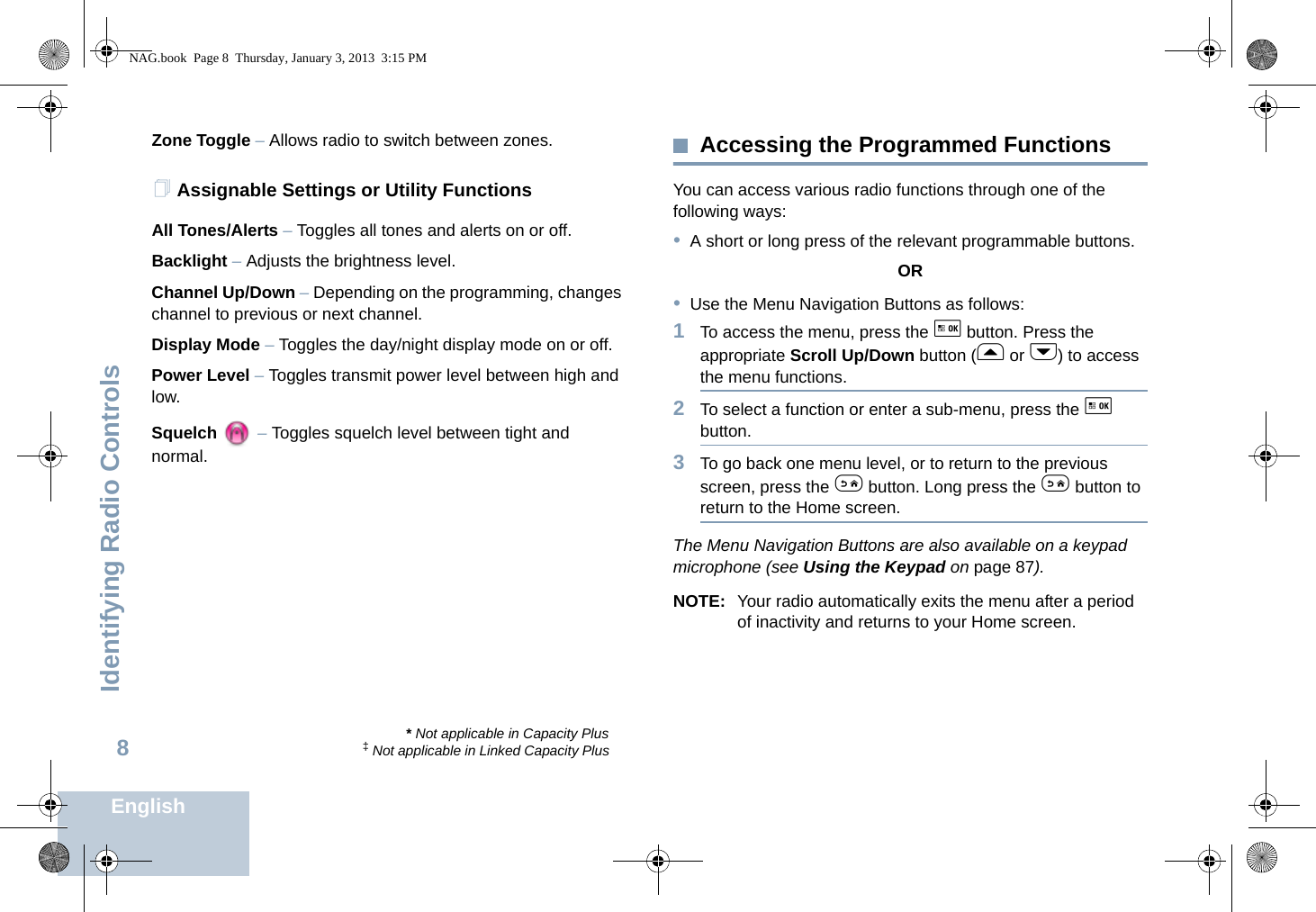 Identifying Radio ControlsEnglish8Zone Toggle – Allows radio to switch between zones.Assignable Settings or Utility FunctionsAll Tones/Alerts – Toggles all tones and alerts on or off.Backlight – Adjusts the brightness level.Channel Up/Down – Depending on the programming, changes channel to previous or next channel. Display Mode – Toggles the day/night display mode on or off.Power Level – Toggles transmit power level between high and low.Squelch  – Toggles squelch level between tight and normal.Accessing the Programmed FunctionsYou can access various radio functions through one of the following ways:•A short or long press of the relevant programmable buttons.OR•Use the Menu Navigation Buttons as follows:1To access the menu, press the g button. Press the appropriate Scroll Up/Down button (f or h) to access the menu functions.2To select a function or enter a sub-menu, press the g button.3To go back one menu level, or to return to the previous screen, press the e button. Long press the e button to return to the Home screen.The Menu Navigation Buttons are also available on a keypad microphone (see Using the Keypad on page 87).NOTE: Your radio automatically exits the menu after a period of inactivity and returns to your Home screen.* Not applicable in Capacity Plus‡ Not applicable in Linked Capacity PlusNAG.book  Page 8  Thursday, January 3, 2013  3:15 PM