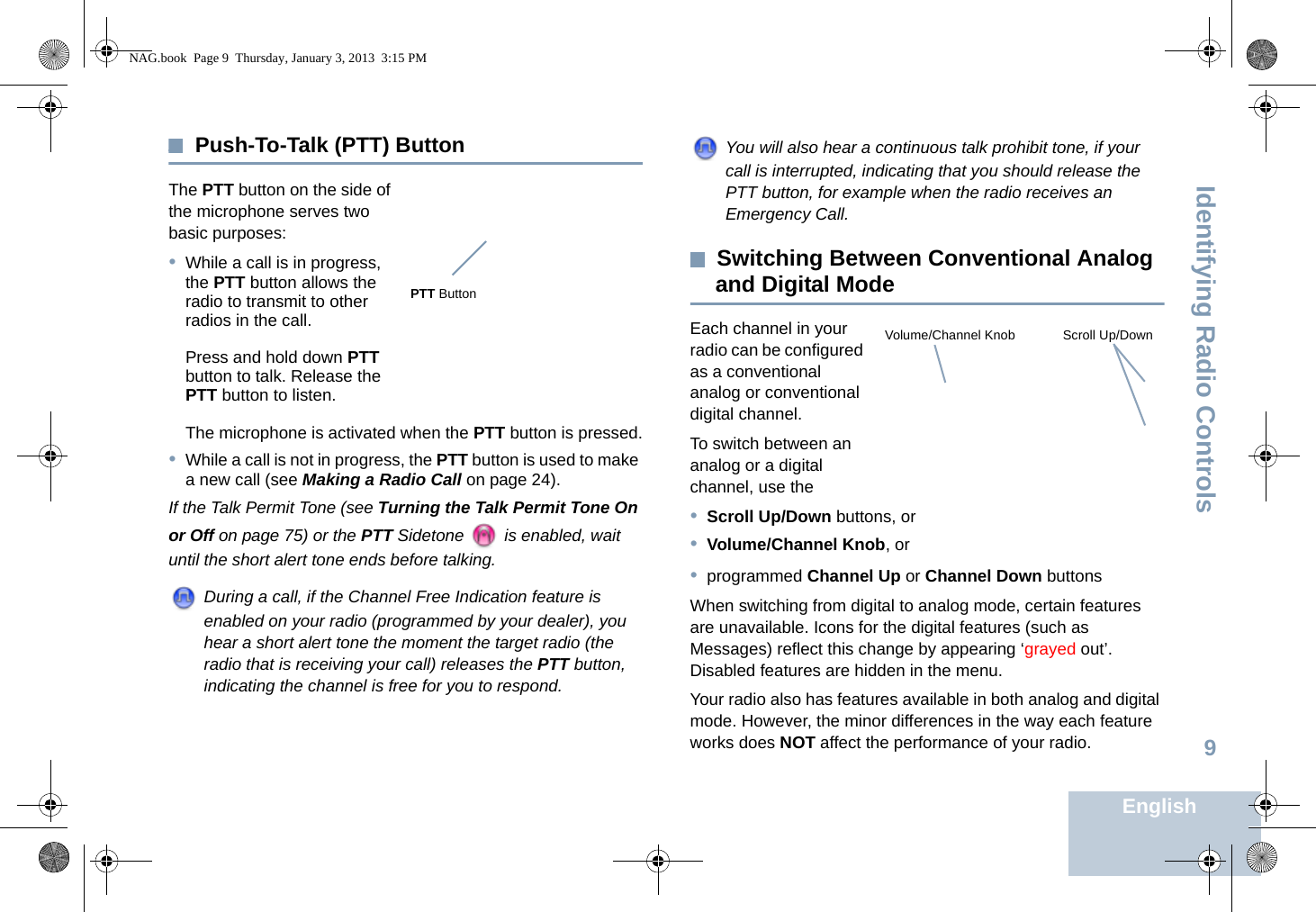 Identifying Radio ControlsEnglish9Push-To-Talk (PTT) ButtonThe PTT button on the side of the microphone serves two basic purposes:•While a call is in progress, the PTT button allows the radio to transmit to other radios in the call.Press and hold down PTT button to talk. Release the PTT button to listen.The microphone is activated when the PTT button is pressed.•While a call is not in progress, the PTT button is used to make a new call (see Making a Radio Call on page 24).If the Talk Permit Tone (see Turning the Talk Permit Tone On or Off on page 75) or the PTT Sidetone   is enabled, wait until the short alert tone ends before talking.During a call, if the Channel Free Indication feature is enabled on your radio (programmed by your dealer), you hear a short alert tone the moment the target radio (the radio that is receiving your call) releases the PTT button, indicating the channel is free for you to respond.You will also hear a continuous talk prohibit tone, if your call is interrupted, indicating that you should release the PTT button, for example when the radio receives an Emergency Call.Switching Between Conventional Analog and Digital ModeEach channel in your radio can be configured as a conventional analog or conventional digital channel. To switch between an analog or a digital channel, use the•Scroll Up/Down buttons, or•Volume/Channel Knob, or•programmed Channel Up or Channel Down buttonsWhen switching from digital to analog mode, certain features are unavailable. Icons for the digital features (such as Messages) reflect this change by appearing ‘grayed out’. Disabled features are hidden in the menu.Your radio also has features available in both analog and digital mode. However, the minor differences in the way each feature works does NOT affect the performance of your radio. PTT ButtonScroll Up/DownVolume/Channel KnobNAG.book  Page 9  Thursday, January 3, 2013  3:15 PM
