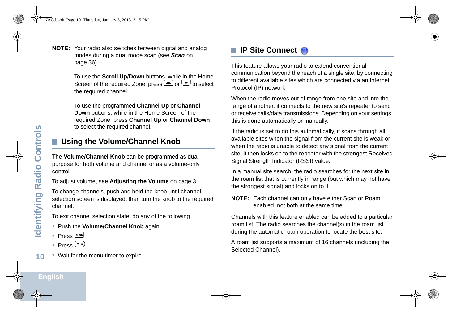 Identifying Radio ControlsEnglish10NOTE: Your radio also switches between digital and analog modes during a dual mode scan (see Scan on page 36). To use the Scroll Up/Down buttons, while in the Home Screen of the required Zone, press f or h to select the required channel. To use the programmed Channel Up or Channel Down buttons, while in the Home Screen of the required Zone, press Channel Up or Channel Down to select the required channel. Using the Volume/Channel KnobThe Volume/Channel Knob can be programmed as dual purpose for both volume and channel or as a volume-only control. To adjust volume, see Adjusting the Volume on page 3.To change channels, push and hold the knob until channel selection screen is displayed, then turn the knob to the required channel. To exit channel selection state, do any of the following.•Push the Volume/Channel Knob again•Press g •Press e•Wait for the menu timer to expire IP Site Connect This feature allows your radio to extend conventional communication beyond the reach of a single site, by connecting to different available sites which are connected via an Internet Protocol (IP) network.When the radio moves out of range from one site and into the range of another, it connects to the new site&apos;s repeater to send or receive calls/data transmissions. Depending on your settings, this is done automatically or manually.If the radio is set to do this automatically, it scans through all available sites when the signal from the current site is weak or when the radio is unable to detect any signal from the current site. It then locks on to the repeater with the strongest Received Signal Strength Indicator (RSSI) value.In a manual site search, the radio searches for the next site in the roam list that is currently in range (but which may not have the strongest signal) and locks on to it.NOTE: Each channel can only have either Scan or Roam enabled, not both at the same time.Channels with this feature enabled can be added to a particular roam list. The radio searches the channel(s) in the roam list during the automatic roam operation to locate the best site.A roam list supports a maximum of 16 channels (including the Selected Channel).NAG.book  Page 10  Thursday, January 3, 2013  3:15 PM