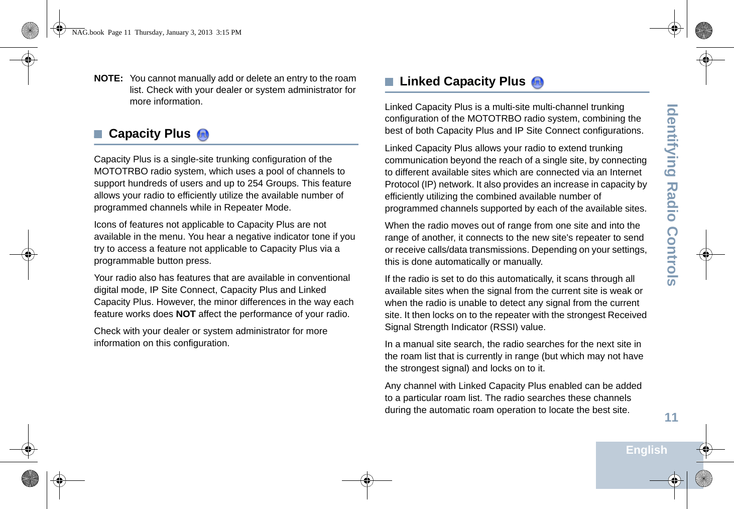 Identifying Radio ControlsEnglish11NOTE: You cannot manually add or delete an entry to the roam list. Check with your dealer or system administrator for more information.Capacity Plus Capacity Plus is a single-site trunking configuration of the MOTOTRBO radio system, which uses a pool of channels to support hundreds of users and up to 254 Groups. This feature allows your radio to efficiently utilize the available number of programmed channels while in Repeater Mode.Icons of features not applicable to Capacity Plus are not available in the menu. You hear a negative indicator tone if you try to access a feature not applicable to Capacity Plus via a programmable button press.Your radio also has features that are available in conventional digital mode, IP Site Connect, Capacity Plus and Linked Capacity Plus. However, the minor differences in the way each feature works does NOT affect the performance of your radio.Check with your dealer or system administrator for more information on this configuration.Linked Capacity Plus Linked Capacity Plus is a multi-site multi-channel trunking configuration of the MOTOTRBO radio system, combining the best of both Capacity Plus and IP Site Connect configurations.Linked Capacity Plus allows your radio to extend trunking communication beyond the reach of a single site, by connecting to different available sites which are connected via an Internet Protocol (IP) network. It also provides an increase in capacity by efficiently utilizing the combined available number of programmed channels supported by each of the available sites. When the radio moves out of range from one site and into the range of another, it connects to the new site&apos;s repeater to send or receive calls/data transmissions. Depending on your settings, this is done automatically or manually.If the radio is set to do this automatically, it scans through all available sites when the signal from the current site is weak or when the radio is unable to detect any signal from the current site. It then locks on to the repeater with the strongest Received Signal Strength Indicator (RSSI) value.In a manual site search, the radio searches for the next site in the roam list that is currently in range (but which may not have the strongest signal) and locks on to it.Any channel with Linked Capacity Plus enabled can be added to a particular roam list. The radio searches these channels during the automatic roam operation to locate the best site.NAG.book  Page 11  Thursday, January 3, 2013  3:15 PM