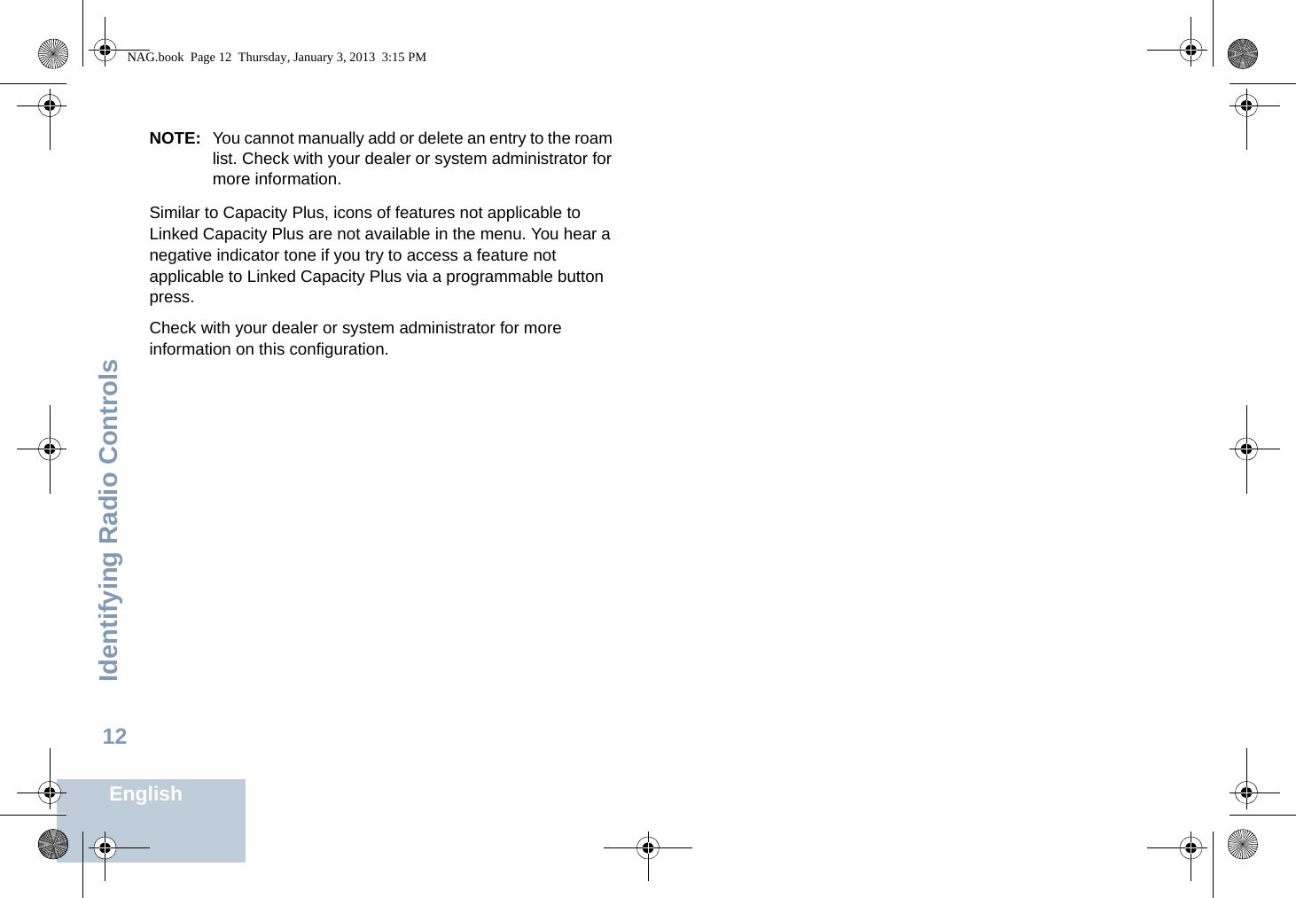 Identifying Radio ControlsEnglish12NOTE: You cannot manually add or delete an entry to the roam list. Check with your dealer or system administrator for more information.Similar to Capacity Plus, icons of features not applicable to Linked Capacity Plus are not available in the menu. You hear a negative indicator tone if you try to access a feature not applicable to Linked Capacity Plus via a programmable button press.Check with your dealer or system administrator for more information on this configuration.NAG.book  Page 12  Thursday, January 3, 2013  3:15 PM