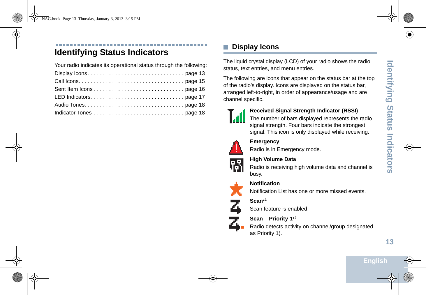 Identifying Status IndicatorsEnglish13Identifying Status IndicatorsYour radio indicates its operational status through the following:Display Icons . . . . . . . . . . . . . . . . . . . . . . . . . . . . . . . . page 13Call Icons. . . . . . . . . . . . . . . . . . . . . . . . . . . . . . . . . . . page 15Sent Item Icons . . . . . . . . . . . . . . . . . . . . . . . . . . . . . . page 16LED Indicators. . . . . . . . . . . . . . . . . . . . . . . . . . . . . . . page 17Audio Tones. . . . . . . . . . . . . . . . . . . . . . . . . . . . . . . . . page 18Indicator Tones  . . . . . . . . . . . . . . . . . . . . . . . . . . . . . . page 18Display IconsThe liquid crystal display (LCD) of your radio shows the radio status, text entries, and menu entries.The following are icons that appear on the status bar at the top of the radio’s display. Icons are displayed on the status bar, arranged left-to-right, in order of appearance/usage and are channel specific.      Received Signal Strength Indicator (RSSI)The number of bars displayed represents the radio signal strength. Four bars indicate the strongest signal. This icon is only displayed while receiving.EmergencyRadio is in Emergency mode.High Volume DataRadio is receiving high volume data and channel is busy.NotificationNotification List has one or more missed events.Scan*‡Scan feature is enabled. Scan – Priority 1*‡Radio detects activity on channel/group designated as Priority 1).NAG.book  Page 13  Thursday, January 3, 2013  3:15 PM