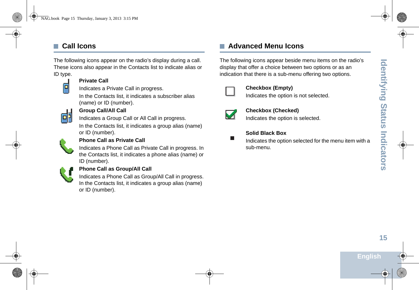 Identifying Status IndicatorsEnglish15Call IconsThe following icons appear on the radio’s display during a call. These icons also appear in the Contacts list to indicate alias or ID type.  Advanced Menu IconsThe following icons appear beside menu items on the radio’s display that offer a choice between two options or as an indication that there is a sub-menu offering two options. Private CallIndicates a Private Call in progress. In the Contacts list, it indicates a subscriber alias (name) or ID (number).Group Call/All CallIndicates a Group Call or All Call in progress. In the Contacts list, it indicates a group alias (name) or ID (number).Phone Call as Private CallIndicates a Phone Call as Private Call in progress. In the Contacts list, it indicates a phone alias (name) or ID (number).Phone Call as Group/All CallIndicates a Phone Call as Group/All Call in progress. In the Contacts list, it indicates a group alias (name) or ID (number).Checkbox (Empty)Indicates the option is not selected.Checkbox (Checked)Indicates the option is selected.Solid Black BoxIndicates the option selected for the menu item with a sub-menu. NAG.book  Page 15  Thursday, January 3, 2013  3:15 PM
