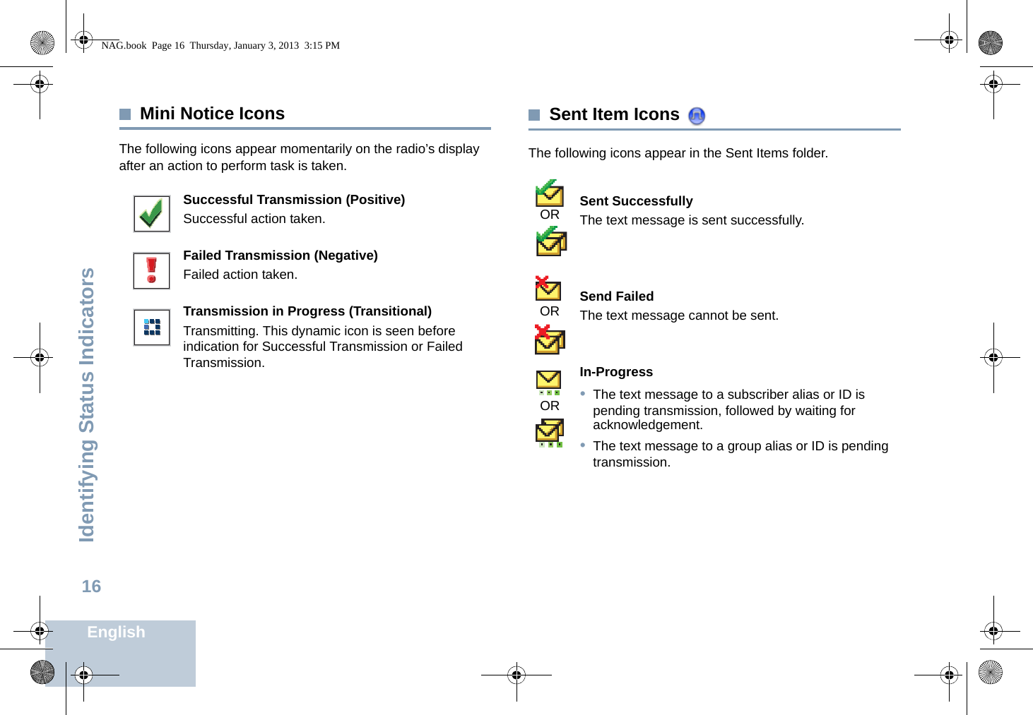Identifying Status IndicatorsEnglish16Mini Notice IconsThe following icons appear momentarily on the radio’s display after an action to perform task is taken. Sent Item Icons The following icons appear in the Sent Items folder.Successful Transmission (Positive)Successful action taken.Failed Transmission (Negative)Failed action taken.Transmission in Progress (Transitional)Transmitting. This dynamic icon is seen before indication for Successful Transmission or Failed Transmission.Sent SuccessfullyThe text message is sent successfully.Send FailedThe text message cannot be sent.In-Progress•The text message to a subscriber alias or ID is pending transmission, followed by waiting for acknowledgement.•The text message to a group alias or ID is pending transmission.ORORORNAG.book  Page 16  Thursday, January 3, 2013  3:15 PM