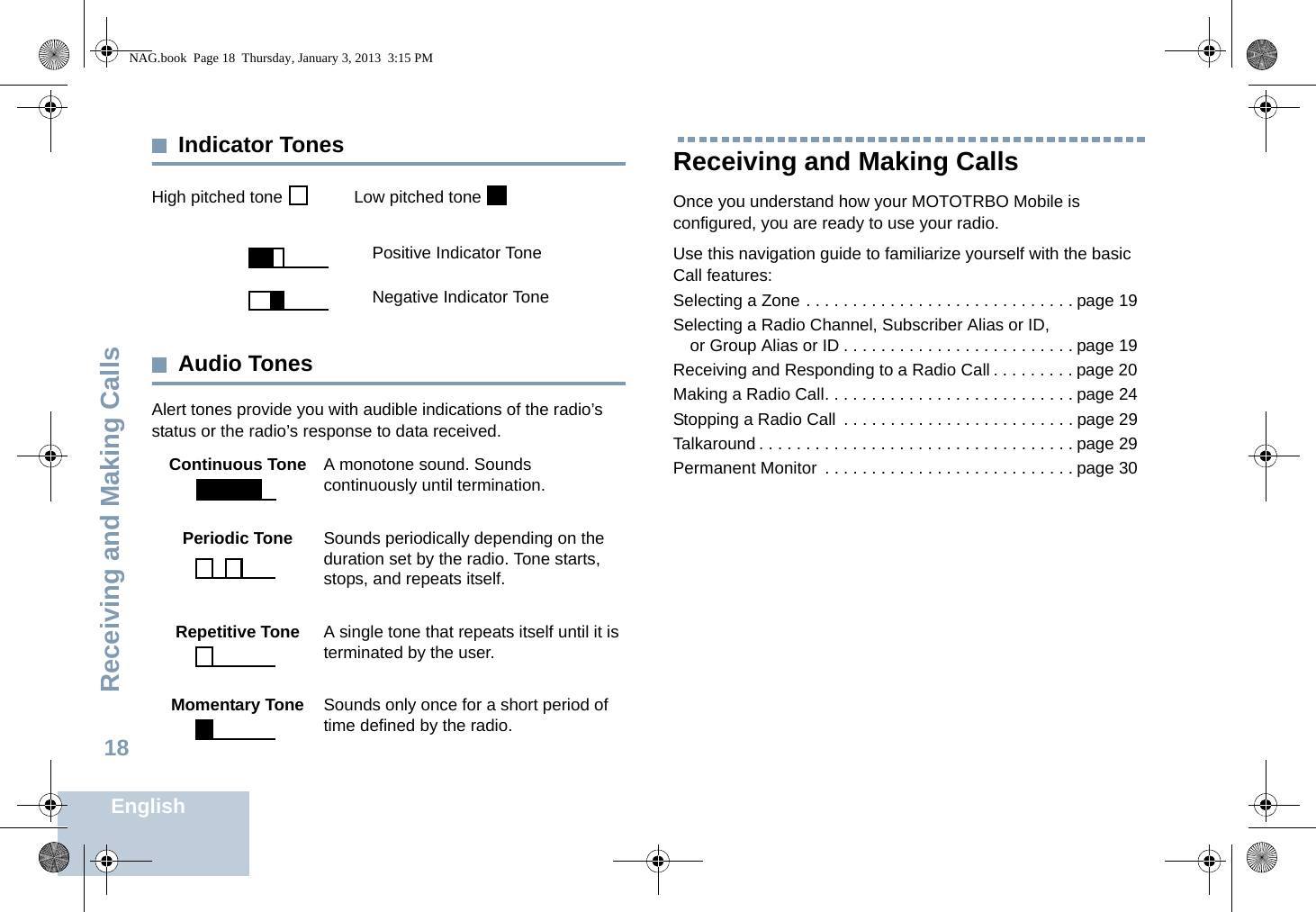 Receiving and Making CallsEnglish18Indicator TonesHigh pitched tone    Low pitched tone Audio TonesAlert tones provide you with audible indications of the radio’s status or the radio’s response to data received.Receiving and Making CallsOnce you understand how your MOTOTRBO Mobile is configured, you are ready to use your radio.Use this navigation guide to familiarize yourself with the basic Call features:Selecting a Zone . . . . . . . . . . . . . . . . . . . . . . . . . . . . . page 19Selecting a Radio Channel, Subscriber Alias or ID, or Group Alias or ID . . . . . . . . . . . . . . . . . . . . . . . . . page 19Receiving and Responding to a Radio Call . . . . . . . . . page 20Making a Radio Call. . . . . . . . . . . . . . . . . . . . . . . . . . . page 24Stopping a Radio Call  . . . . . . . . . . . . . . . . . . . . . . . . . page 29Talkaround . . . . . . . . . . . . . . . . . . . . . . . . . . . . . . . . . . page 29Permanent Monitor  . . . . . . . . . . . . . . . . . . . . . . . . . . . page 30Positive Indicator ToneNegative Indicator ToneContinuous Tone A monotone sound. Sounds continuously until termination.Periodic Tone Sounds periodically depending on the duration set by the radio. Tone starts, stops, and repeats itself.Repetitive Tone A single tone that repeats itself until it is terminated by the user.Momentary Tone Sounds only once for a short period of time defined by the radio.NAG.book  Page 18  Thursday, January 3, 2013  3:15 PM