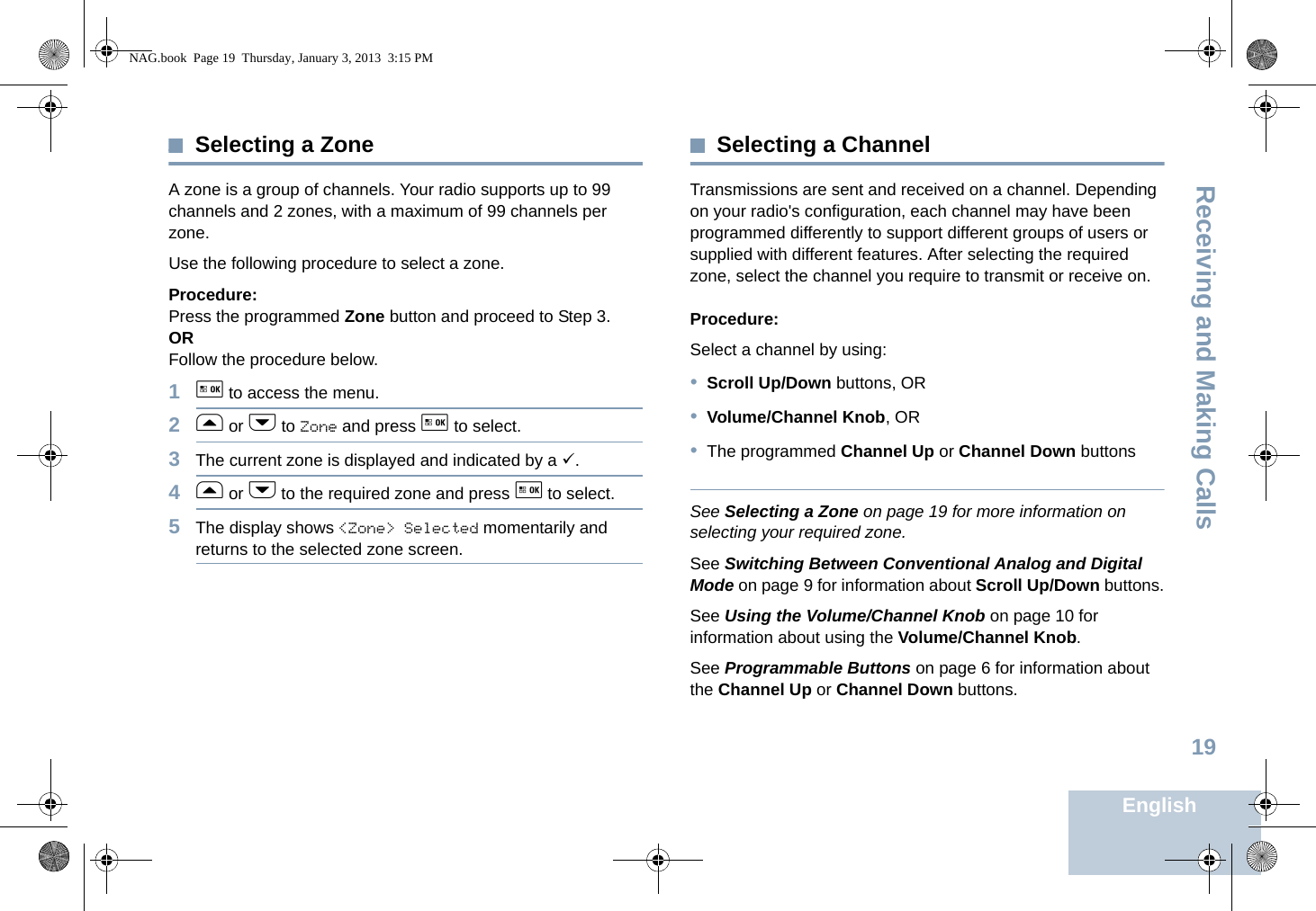 Receiving and Making CallsEnglish19Selecting a ZoneA zone is a group of channels. Your radio supports up to 99 channels and 2 zones, with a maximum of 99 channels per zone.Use the following procedure to select a zone.Procedure:Press the programmed Zone button and proceed to Step 3. ORFollow the procedure below.1g to access the menu.2f or h to Zone and press g to select. 3The current zone is displayed and indicated by a 9.4f or h to the required zone and press g to select.5The display shows &lt;Zone&gt; Selected momentarily and returns to the selected zone screen.Selecting a ChannelTransmissions are sent and received on a channel. Depending on your radio&apos;s configuration, each channel may have been programmed differently to support different groups of users or supplied with different features. After selecting the required zone, select the channel you require to transmit or receive on.Procedure: Select a channel by using: •Scroll Up/Down buttons, OR•Volume/Channel Knob, OR•The programmed Channel Up or Channel Down buttonsSee Selecting a Zone on page 19 for more information on selecting your required zone. See Switching Between Conventional Analog and Digital Mode on page 9 for information about Scroll Up/Down buttons.See Using the Volume/Channel Knob on page 10 for information about using the Volume/Channel Knob.See Programmable Buttons on page 6 for information about the Channel Up or Channel Down buttons. NAG.book  Page 19  Thursday, January 3, 2013  3:15 PM