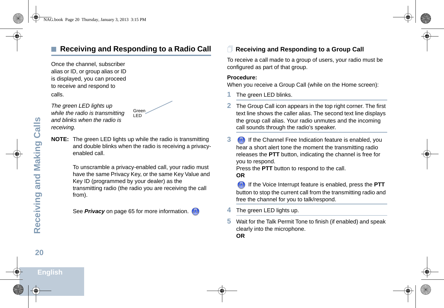 Receiving and Making CallsEnglish20Receiving and Responding to a Radio CallOnce the channel, subscriber alias or ID, or group alias or ID is displayed, you can proceed to receive and respond to calls.The green LED lights up while the radio is transmitting and blinks when the radio is receiving.NOTE: The green LED lights up while the radio is transmitting and double blinks when the radio is receiving a privacy-enabled call.To unscramble a privacy-enabled call, your radio must have the same Privacy Key, or the same Key Value and Key ID (programmed by your dealer) as the transmitting radio (the radio you are receiving the call from).See Privacy on page 65 for more information. Receiving and Responding to a Group CallTo receive a call made to a group of users, your radio must be configured as part of that group.Procedure:When you receive a Group Call (while on the Home screen):1The green LED blinks. 2The Group Call icon appears in the top right corner. The first text line shows the caller alias. The second text line displays the group call alias. Your radio unmutes and the incoming call sounds through the radio&apos;s speaker.3 If the Channel Free Indication feature is enabled, you hear a short alert tone the moment the transmitting radio releases the PTT button, indicating the channel is free for you to respond.Press the PTT button to respond to the call.OR If the Voice Interrupt feature is enabled, press the PTT button to stop the current call from the transmitting radio and free the channel for you to talk/respond.4The green LED lights up. 5Wait for the Talk Permit Tone to finish (if enabled) and speak clearly into the microphone.ORGreenLEDNAG.book  Page 20  Thursday, January 3, 2013  3:15 PM