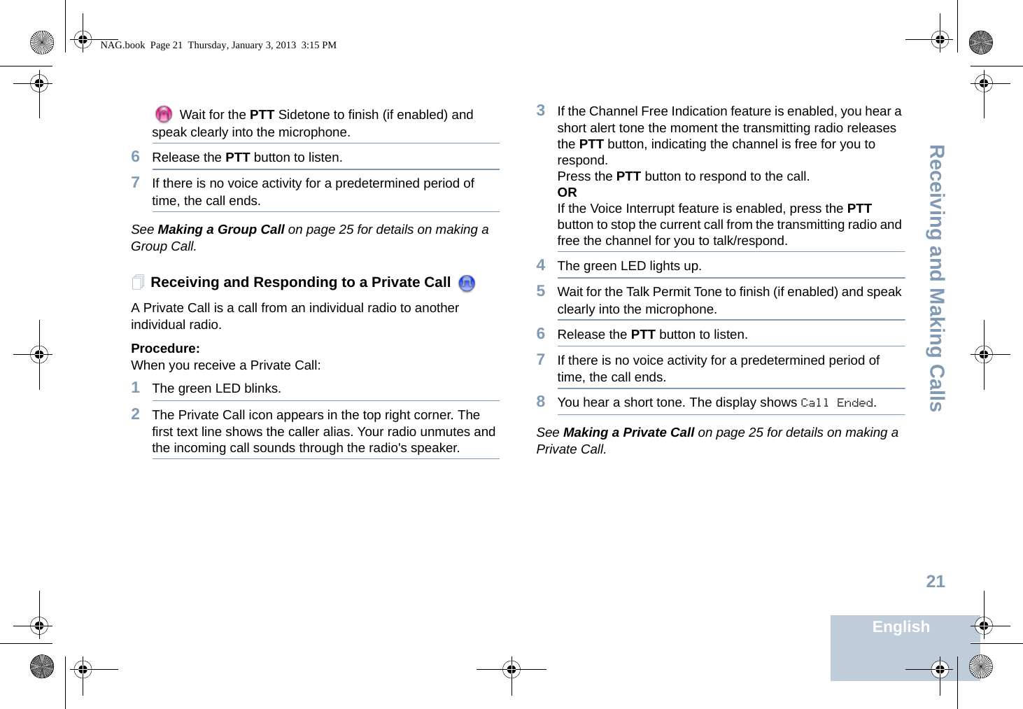 Receiving and Making CallsEnglish21 Wait for the PTT Sidetone to finish (if enabled) and speak clearly into the microphone.6Release the PTT button to listen.7If there is no voice activity for a predetermined period of time, the call ends.See Making a Group Call on page 25 for details on making a Group Call.Receiving and Responding to a Private Call A Private Call is a call from an individual radio to another individual radio.Procedure:When you receive a Private Call:1The green LED blinks.2The Private Call icon appears in the top right corner. The first text line shows the caller alias. Your radio unmutes and the incoming call sounds through the radio&apos;s speaker.3If the Channel Free Indication feature is enabled, you hear a short alert tone the moment the transmitting radio releases the PTT button, indicating the channel is free for you to respond.Press the PTT button to respond to the call.ORIf the Voice Interrupt feature is enabled, press the PTT button to stop the current call from the transmitting radio and free the channel for you to talk/respond.4The green LED lights up.5Wait for the Talk Permit Tone to finish (if enabled) and speak clearly into the microphone.6Release the PTT button to listen.7If there is no voice activity for a predetermined period of time, the call ends.8You hear a short tone. The display shows Call Ended.See Making a Private Call on page 25 for details on making a Private Call.NAG.book  Page 21  Thursday, January 3, 2013  3:15 PM