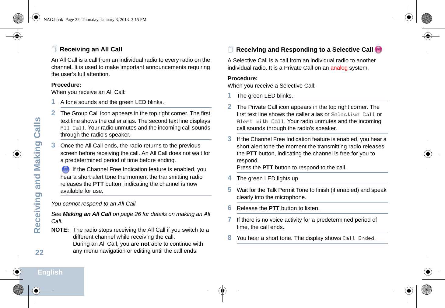 Receiving and Making CallsEnglish22Receiving an All CallAn All Call is a call from an individual radio to every radio on the channel. It is used to make important announcements requiring the user’s full attention.Procedure:When you receive an All Call:1A tone sounds and the green LED blinks. 2The Group Call icon appears in the top right corner. The first text line shows the caller alias. The second text line displays All Call. Your radio unmutes and the incoming call sounds through the radio&apos;s speaker.3Once the All Call ends, the radio returns to the previous screen before receiving the call. An All Call does not wait for a predetermined period of time before ending.  If the Channel Free Indication feature is enabled, you hear a short alert tone the moment the transmitting radio releases the PTT button, indicating the channel is now available for use.You cannot respond to an All Call.See Making an All Call on page 26 for details on making an All Call.NOTE: The radio stops receiving the All Call if you switch to a different channel while receiving the call.During an All Call, you are not able to continue with any menu navigation or editing until the call ends.Receiving and Responding to a Selective CallA Selective Call is a call from an individual radio to another individual radio. It is a Private Call on an analog system.Procedure:When you receive a Selective Call:1The green LED blinks.2The Private Call icon appears in the top right corner. The first text line shows the caller alias or Selective Call or Alert with Call. Your radio unmutes and the incoming call sounds through the radio&apos;s speaker. 3If the Channel Free Indication feature is enabled, you hear a short alert tone the moment the transmitting radio releases the PTT button, indicating the channel is free for you to respond.Press the PTT button to respond to the call.4The green LED lights up.5Wait for the Talk Permit Tone to finish (if enabled) and speak clearly into the microphone.6Release the PTT button to listen.7If there is no voice activity for a predetermined period of time, the call ends.8You hear a short tone. The display shows Call Ended.NAG.book  Page 22  Thursday, January 3, 2013  3:15 PM