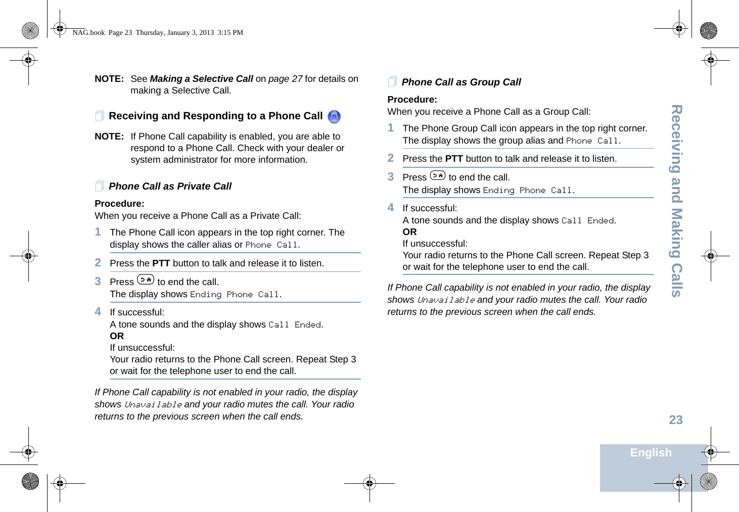 Receiving and Making CallsEnglish23NOTE: See Making a Selective Call on page 27 for details on making a Selective Call.Receiving and Responding to a Phone Call NOTE: If Phone Call capability is enabled, you are able to respond to a Phone Call. Check with your dealer or system administrator for more information.Phone Call as Private CallProcedure:When you receive a Phone Call as a Private Call:1The Phone Call icon appears in the top right corner. The display shows the caller alias or Phone Call.2Press the PTT button to talk and release it to listen. 3Press e to end the call.The display shows Ending Phone Call.4If successful:A tone sounds and the display shows Call Ended. ORIf unsuccessful:Your radio returns to the Phone Call screen. Repeat Step 3 or wait for the telephone user to end the call.If Phone Call capability is not enabled in your radio, the display shows Unavailable and your radio mutes the call. Your radio returns to the previous screen when the call ends.Phone Call as Group CallProcedure:When you receive a Phone Call as a Group Call:1The Phone Group Call icon appears in the top right corner. The display shows the group alias and Phone Call.2Press the PTT button to talk and release it to listen.3Press e to end the call.The display shows Ending Phone Call.4If successful:A tone sounds and the display shows Call Ended. ORIf unsuccessful:Your radio returns to the Phone Call screen. Repeat Step 3 or wait for the telephone user to end the call.If Phone Call capability is not enabled in your radio, the display shows Unavailable and your radio mutes the call. Your radio returns to the previous screen when the call ends.NAG.book  Page 23  Thursday, January 3, 2013  3:15 PM