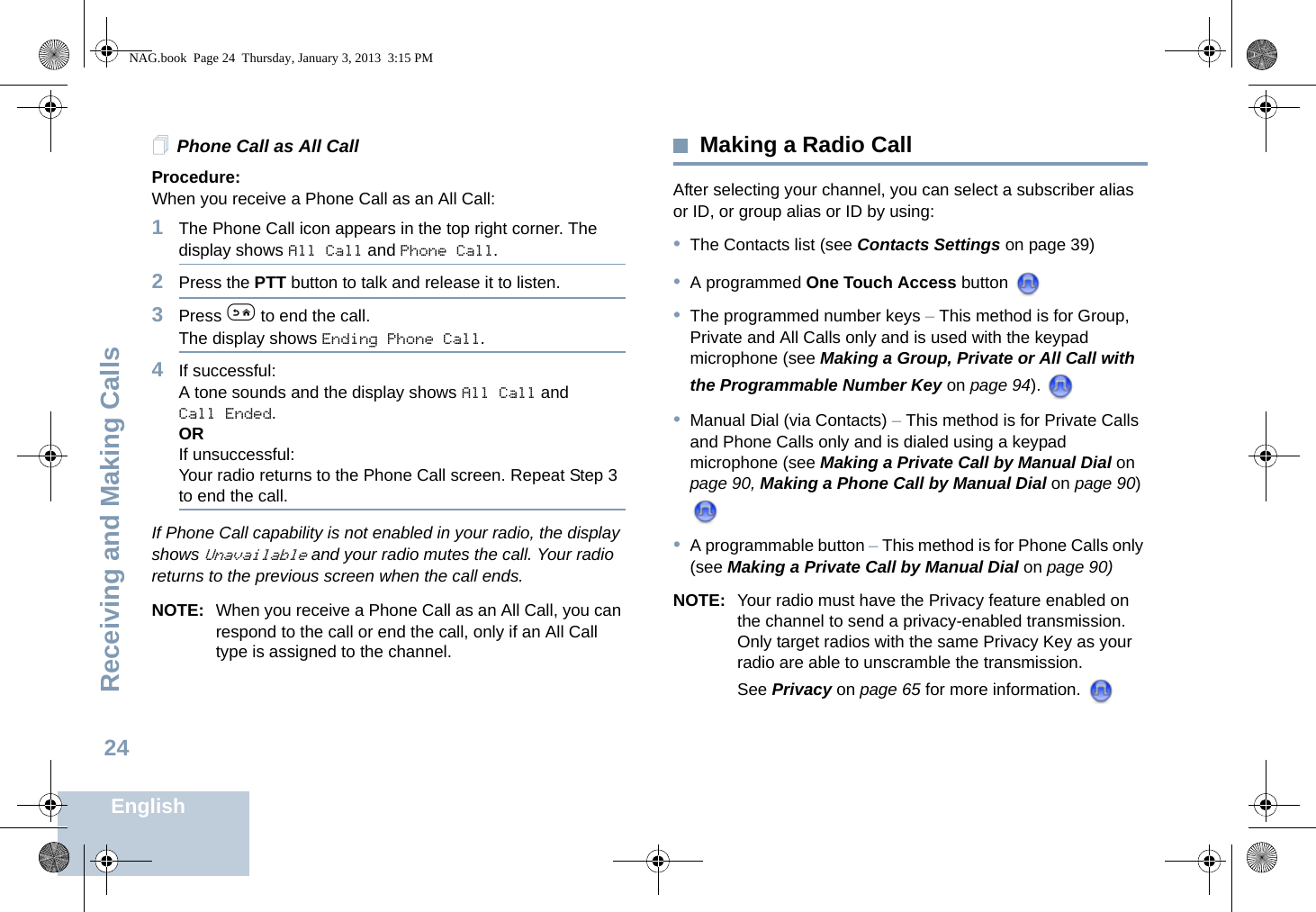 Receiving and Making CallsEnglish24Phone Call as All CallProcedure:When you receive a Phone Call as an All Call:1The Phone Call icon appears in the top right corner. The display shows All Call and Phone Call.2Press the PTT button to talk and release it to listen.3Press e to end the call.The display shows Ending Phone Call.4If successful:A tone sounds and the display shows All Call and Call Ended. ORIf unsuccessful:Your radio returns to the Phone Call screen. Repeat Step 3 to end the call.If Phone Call capability is not enabled in your radio, the display shows Unavailable and your radio mutes the call. Your radio returns to the previous screen when the call ends.NOTE: When you receive a Phone Call as an All Call, you can respond to the call or end the call, only if an All Call type is assigned to the channel.Making a Radio CallAfter selecting your channel, you can select a subscriber alias or ID, or group alias or ID by using:•The Contacts list (see Contacts Settings on page 39)•A programmed One Touch Access button •The programmed number keys – This method is for Group, Private and All Calls only and is used with the keypad microphone (see Making a Group, Private or All Call with the Programmable Number Key on page 94). •Manual Dial (via Contacts) – This method is for Private Calls and Phone Calls only and is dialed using a keypad microphone (see Making a Private Call by Manual Dial on page 90, Making a Phone Call by Manual Dial on page 90) •A programmable button – This method is for Phone Calls only (see Making a Private Call by Manual Dial on page 90)NOTE: Your radio must have the Privacy feature enabled on the channel to send a privacy-enabled transmission. Only target radios with the same Privacy Key as your radio are able to unscramble the transmission.See Privacy on page 65 for more information. NAG.book  Page 24  Thursday, January 3, 2013  3:15 PM