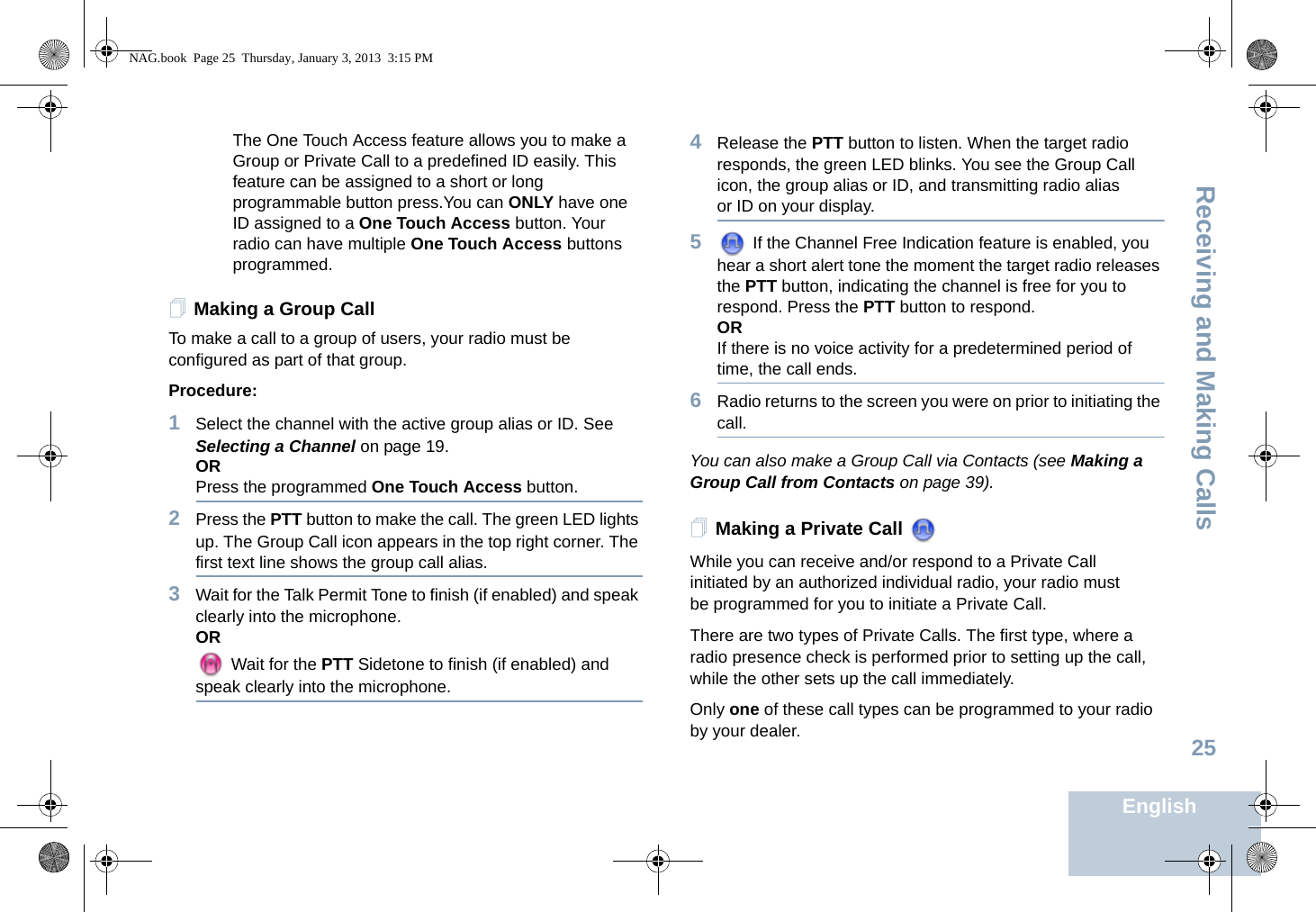 Receiving and Making CallsEnglish25The One Touch Access feature allows you to make a Group or Private Call to a predefined ID easily. This feature can be assigned to a short or long programmable button press.You can ONLY have one ID assigned to a One Touch Access button. Your radio can have multiple One Touch Access buttons programmed.Making a Group CallTo make a call to a group of users, your radio must be configured as part of that group.Procedure: 1Select the channel with the active group alias or ID. See Selecting a Channel on page 19.ORPress the programmed One Touch Access button. 2Press the PTT button to make the call. The green LED lights up. The Group Call icon appears in the top right corner. The first text line shows the group call alias.3Wait for the Talk Permit Tone to finish (if enabled) and speak clearly into the microphone.OR Wait for the PTT Sidetone to finish (if enabled) and speak clearly into the microphone.4Release the PTT button to listen. When the target radio responds, the green LED blinks. You see the Group Call icon, the group alias or ID, and transmitting radio alias or ID on your display.5 If the Channel Free Indication feature is enabled, you hear a short alert tone the moment the target radio releases the PTT button, indicating the channel is free for you to respond. Press the PTT button to respond.ORIf there is no voice activity for a predetermined period of time, the call ends.6Radio returns to the screen you were on prior to initiating the call.You can also make a Group Call via Contacts (see Making a Group Call from Contacts on page 39).Making a Private Call While you can receive and/or respond to a Private Call initiated by an authorized individual radio, your radio must be programmed for you to initiate a Private Call.There are two types of Private Calls. The first type, where a radio presence check is performed prior to setting up the call, while the other sets up the call immediately. Only one of these call types can be programmed to your radio by your dealer.NAG.book  Page 25  Thursday, January 3, 2013  3:15 PM