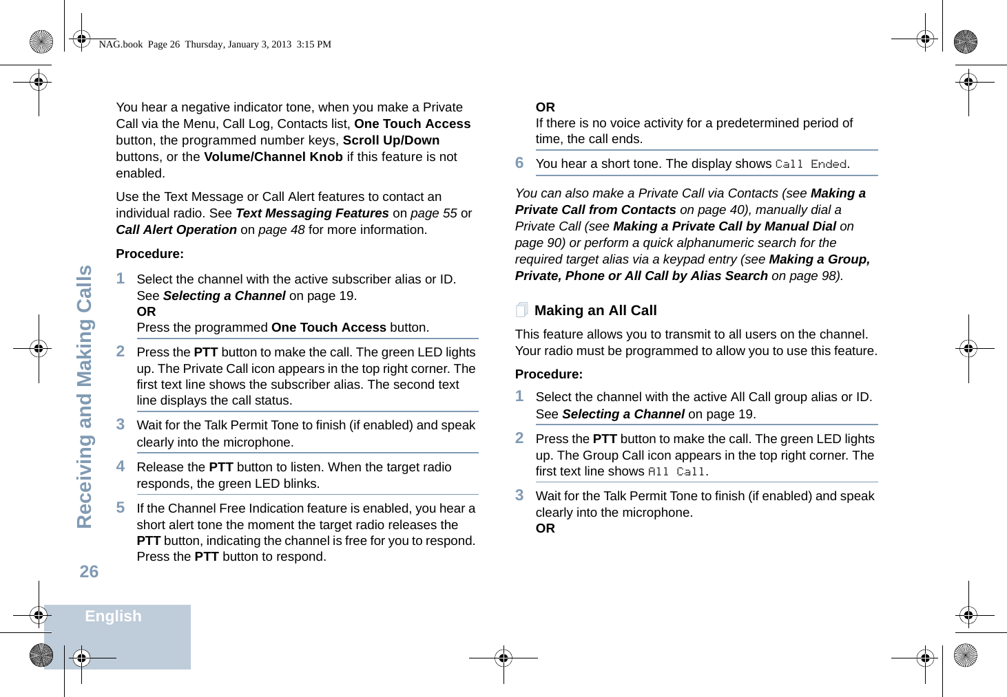 Receiving and Making CallsEnglish26You hear a negative indicator tone, when you make a Private Call via the Menu, Call Log, Contacts list, One Touch Access button, the programmed number keys, Scroll Up/Down buttons, or the Volume/Channel Knob if this feature is not enabled.Use the Text Message or Call Alert features to contact an individual radio. See Text Messaging Features on page 55 or Call Alert Operation on page 48 for more information.Procedure:1Select the channel with the active subscriber alias or ID. See Selecting a Channel on page 19.ORPress the programmed One Touch Access button.2Press the PTT button to make the call. The green LED lights up. The Private Call icon appears in the top right corner. The first text line shows the subscriber alias. The second text line displays the call status.3Wait for the Talk Permit Tone to finish (if enabled) and speak clearly into the microphone. 4Release the PTT button to listen. When the target radio responds, the green LED blinks.5If the Channel Free Indication feature is enabled, you hear a short alert tone the moment the target radio releases the PTT button, indicating the channel is free for you to respond. Press the PTT button to respond.ORIf there is no voice activity for a predetermined period of time, the call ends.6You hear a short tone. The display shows Call Ended.You can also make a Private Call via Contacts (see Making a Private Call from Contacts on page 40), manually dial a Private Call (see Making a Private Call by Manual Dial on page 90) or perform a quick alphanumeric search for the required target alias via a keypad entry (see Making a Group, Private, Phone or All Call by Alias Search on page 98).Making an All CallThis feature allows you to transmit to all users on the channel. Your radio must be programmed to allow you to use this feature.Procedure:1Select the channel with the active All Call group alias or ID. See Selecting a Channel on page 19.2Press the PTT button to make the call. The green LED lights up. The Group Call icon appears in the top right corner. The first text line shows All Call.3Wait for the Talk Permit Tone to finish (if enabled) and speak clearly into the microphone.ORNAG.book  Page 26  Thursday, January 3, 2013  3:15 PM