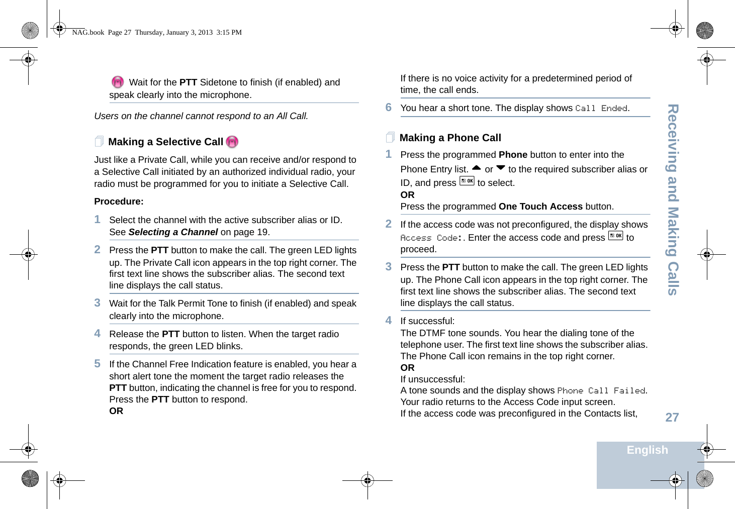 Receiving and Making CallsEnglish27 Wait for the PTT Sidetone to finish (if enabled) and speak clearly into the microphone.Users on the channel cannot respond to an All Call.Making a Selective CallJust like a Private Call, while you can receive and/or respond to a Selective Call initiated by an authorized individual radio, your radio must be programmed for you to initiate a Selective Call.Procedure:1Select the channel with the active subscriber alias or ID. See Selecting a Channel on page 19.2Press the PTT button to make the call. The green LED lights up. The Private Call icon appears in the top right corner. The first text line shows the subscriber alias. The second text line displays the call status.3Wait for the Talk Permit Tone to finish (if enabled) and speak clearly into the microphone. 4Release the PTT button to listen. When the target radio responds, the green LED blinks.5If the Channel Free Indication feature is enabled, you hear a short alert tone the moment the target radio releases the PTT button, indicating the channel is free for you to respond. Press the PTT button to respond.ORIf there is no voice activity for a predetermined period of time, the call ends.6You hear a short tone. The display shows Call Ended.Making a Phone Call1Press the programmed Phone button to enter into the Phone Entry list. ^ or v to the required subscriber alias or ID, and press g to select.ORPress the programmed One Touch Access button. 2If the access code was not preconfigured, the display shows Access Code:. Enter the access code and press g to proceed.3Press the PTT button to make the call. The green LED lights up. The Phone Call icon appears in the top right corner. The first text line shows the subscriber alias. The second text line displays the call status.4If successful:The DTMF tone sounds. You hear the dialing tone of the telephone user. The first text line shows the subscriber alias. The Phone Call icon remains in the top right corner. ORIf unsuccessful:A tone sounds and the display shows Phone Call Failed. Your radio returns to the Access Code input screen.If the access code was preconfigured in the Contacts list, NAG.book  Page 27  Thursday, January 3, 2013  3:15 PM