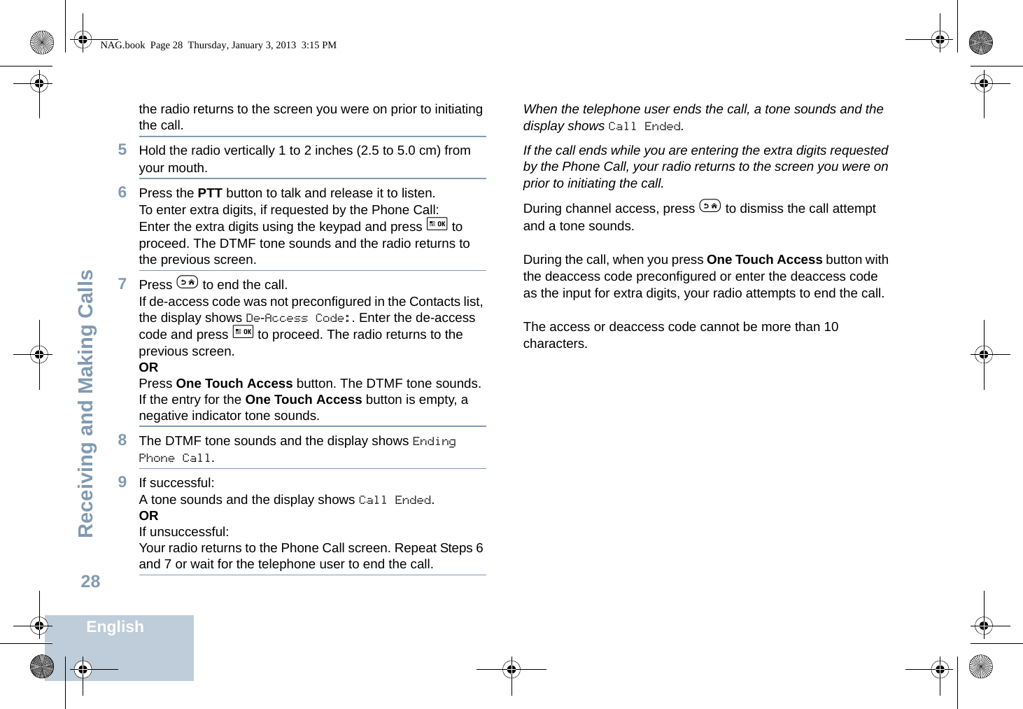 Receiving and Making CallsEnglish28the radio returns to the screen you were on prior to initiating the call.5Hold the radio vertically 1 to 2 inches (2.5 to 5.0 cm) from your mouth.6Press the PTT button to talk and release it to listen. To enter extra digits, if requested by the Phone Call:Enter the extra digits using the keypad and press g to proceed. The DTMF tone sounds and the radio returns to the previous screen.7Press e to end the call.If de-access code was not preconfigured in the Contacts list, the display shows De-Access Code:. Enter the de-access code and press g to proceed. The radio returns to the previous screen.ORPress One Touch Access button. The DTMF tone sounds. If the entry for the One Touch Access button is empty, a negative indicator tone sounds.8The DTMF tone sounds and the display shows Ending Phone Call.9If successful:A tone sounds and the display shows Call Ended. ORIf unsuccessful:Your radio returns to the Phone Call screen. Repeat Steps 6 and 7 or wait for the telephone user to end the call.When the telephone user ends the call, a tone sounds and the display shows Call Ended.If the call ends while you are entering the extra digits requested by the Phone Call, your radio returns to the screen you were on prior to initiating the call.During channel access, press e to dismiss the call attempt and a tone sounds.During the call, when you press One Touch Access button with the deaccess code preconfigured or enter the deaccess code as the input for extra digits, your radio attempts to end the call.The access or deaccess code cannot be more than 10 characters.NAG.book  Page 28  Thursday, January 3, 2013  3:15 PM