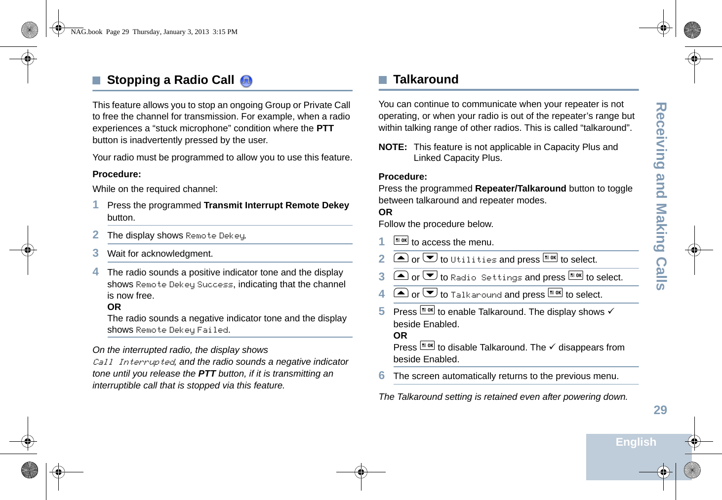 Receiving and Making CallsEnglish29Stopping a Radio Call This feature allows you to stop an ongoing Group or Private Call to free the channel for transmission. For example, when a radio experiences a “stuck microphone” condition where the PTT button is inadvertently pressed by the user.Your radio must be programmed to allow you to use this feature.Procedure:While on the required channel:1Press the programmed Transmit Interrupt Remote Dekey button.2The display shows Remote Dekey.3Wait for acknowledgment.4The radio sounds a positive indicator tone and the display shows Remote Dekey Success, indicating that the channel is now free.ORThe radio sounds a negative indicator tone and the display shows Remote Dekey Failed.On the interrupted radio, the display shows Call Interrupted, and the radio sounds a negative indicator tone until you release the PTT button, if it is transmitting an interruptible call that is stopped via this feature.TalkaroundYou can continue to communicate when your repeater is not operating, or when your radio is out of the repeater’s range but within talking range of other radios. This is called “talkaround”.NOTE: This feature is not applicable in Capacity Plus and Linked Capacity Plus.Procedure:Press the programmed Repeater/Talkaround button to toggle between talkaround and repeater modes.ORFollow the procedure below.1g to access the menu.2f or h to Utilities and press g to select.3f or h to Radio Settings and press g to select.4f or h to Talkaround and press g to select.5Press g to enable Talkaround. The display shows 9 beside Enabled.ORPress g to disable Talkaround. The 9 disappears from beside Enabled.6The screen automatically returns to the previous menu.The Talkaround setting is retained even after powering down.NAG.book  Page 29  Thursday, January 3, 2013  3:15 PM