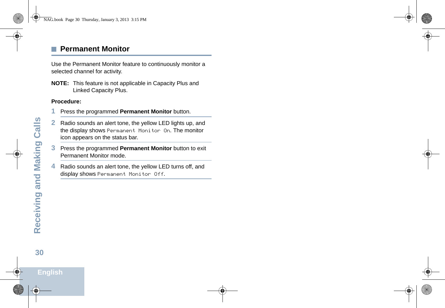 Receiving and Making CallsEnglish30Permanent MonitorUse the Permanent Monitor feature to continuously monitor a selected channel for activity. NOTE: This feature is not applicable in Capacity Plus and Linked Capacity Plus.Procedure:1Press the programmed Permanent Monitor button.2Radio sounds an alert tone, the yellow LED lights up, and the display shows Permanent Monitor On. The monitor icon appears on the status bar.3Press the programmed Permanent Monitor button to exit Permanent Monitor mode.4Radio sounds an alert tone, the yellow LED turns off, and display shows Permanent Monitor Off.NAG.book  Page 30  Thursday, January 3, 2013  3:15 PM