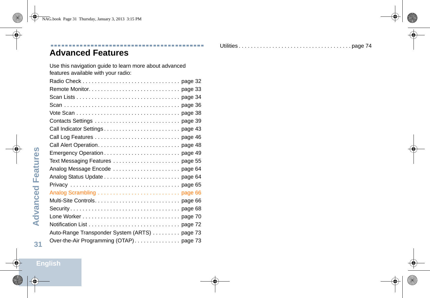 Advanced FeaturesEnglish31Advanced Features Use this navigation guide to learn more about advanced features available with your radio:Radio Check . . . . . . . . . . . . . . . . . . . . . . . . . . . . . . . . page 32Remote Monitor. . . . . . . . . . . . . . . . . . . . . . . . . . . . . . page 33Scan Lists . . . . . . . . . . . . . . . . . . . . . . . . . . . . . . . . . . page 34Scan . . . . . . . . . . . . . . . . . . . . . . . . . . . . . . . . . . . . . . page 36Vote Scan . . . . . . . . . . . . . . . . . . . . . . . . . . . . . . . . . . page 38Contacts Settings . . . . . . . . . . . . . . . . . . . . . . . . . . . . page 39Call Indicator Settings. . . . . . . . . . . . . . . . . . . . . . . . . page 43Call Log Features . . . . . . . . . . . . . . . . . . . . . . . . . . . . page 46Call Alert Operation. . . . . . . . . . . . . . . . . . . . . . . . . . . page 48Emergency Operation . . . . . . . . . . . . . . . . . . . . . . . . . page 49Text Messaging Features . . . . . . . . . . . . . . . . . . . . . . page 55Analog Message Encode  . . . . . . . . . . . . . . . . . . . . . .  page 64Analog Status Update . . . . . . . . . . . . . . . . . . . . . . . . . page 64Privacy  . . . . . . . . . . . . . . . . . . . . . . . . . . . . . . . . . . . . page 65Analog Scrambling . . . . . . . . . . . . . . . . . . . . . . . . . . .  page 66Multi-Site Controls. . . . . . . . . . . . . . . . . . . . . . . . . . . . page 66Security . . . . . . . . . . . . . . . . . . . . . . . . . . . . . . . . . . . . page 68Lone Worker . . . . . . . . . . . . . . . . . . . . . . . . . . . . . . . . page 70Notification List . . . . . . . . . . . . . . . . . . . . . . . . . . . . . .  page 72Auto-Range Transponder System (ARTS) . . . . . . . . . page 73Over-the-Air Programming (OTAP). . . . . . . . . . . . . . . page 73Utilities . . . . . . . . . . . . . . . . . . . . . . . . . . . . . . . . . . . . . page 74NAG.book  Page 31  Thursday, January 3, 2013  3:15 PM