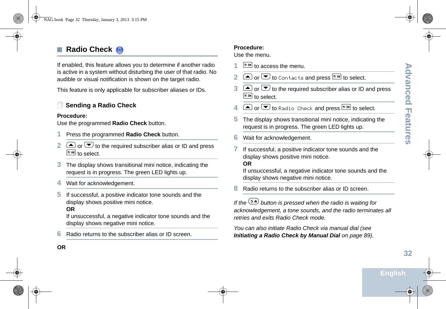 Advanced FeaturesEnglish32Radio Check If enabled, this feature allows you to determine if another radio is active in a system without disturbing the user of that radio. No audible or visual notification is shown on the target radio.This feature is only applicable for subscriber aliases or IDs.Sending a Radio CheckProcedure: Use the programmed Radio Check button.1Press the programmed Radio Check button.2f or h to the required subscriber alias or ID and press g to select.3The display shows transitional mini notice, indicating the request is in progress. The green LED lights up. 4Wait for acknowledgement.5If successful, a positive indicator tone sounds and the display shows positive mini notice. ORIf unsuccessful, a negative indicator tone sounds and the display shows negative mini notice.6Radio returns to the subscriber alias or ID screen.ORProcedure: Use the menu.1g to access the menu.2f or h to Contacts and press g to select.3f or h to the required subscriber alias or ID and press g to select.4f or h to Radio Check and press g to select.5The display shows transitional mini notice, indicating the request is in progress. The green LED lights up. 6Wait for acknowledgement.7If successful, a positive indicator tone sounds and the display shows positive mini notice. ORIf unsuccessful, a negative indicator tone sounds and the display shows negative mini notice.8Radio returns to the subscriber alias or ID screen.If the e button is pressed when the radio is waiting for acknowledgement, a tone sounds, and the radio terminates all retries and exits Radio Check mode.You can also initiate Radio Check via manual dial (see Initiating a Radio Check by Manual Dial on page 89).NAG.book  Page 32  Thursday, January 3, 2013  3:15 PM