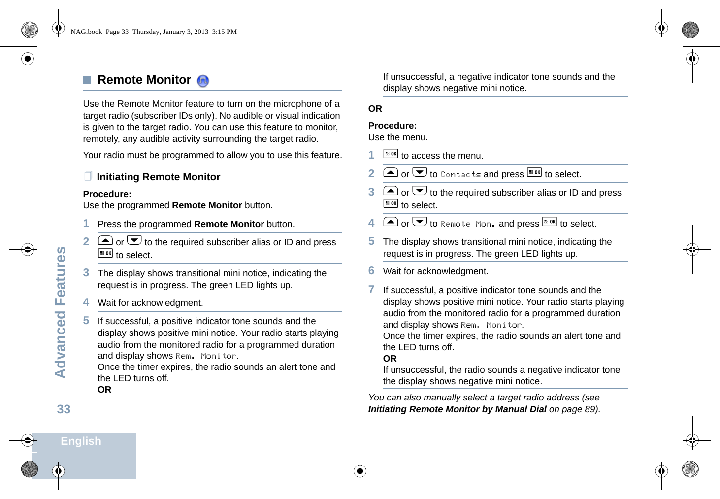 Advanced FeaturesEnglish33Remote Monitor Use the Remote Monitor feature to turn on the microphone of a target radio (subscriber IDs only). No audible or visual indication is given to the target radio. You can use this feature to monitor, remotely, any audible activity surrounding the target radio.Your radio must be programmed to allow you to use this feature.Initiating Remote MonitorProcedure: Use the programmed Remote Monitor button.1Press the programmed Remote Monitor button.2f or h to the required subscriber alias or ID and press g to select.3The display shows transitional mini notice, indicating the request is in progress. The green LED lights up. 4Wait for acknowledgment.5If successful, a positive indicator tone sounds and the display shows positive mini notice. Your radio starts playing audio from the monitored radio for a programmed duration and display shows Rem. Monitor. Once the timer expires, the radio sounds an alert tone and the LED turns off.ORIf unsuccessful, a negative indicator tone sounds and the display shows negative mini notice.ORProcedure: Use the menu.1g to access the menu.2f or h to Contacts and press g to select.3f or h to the required subscriber alias or ID and press g to select.4f or h to Remote Mon. and press g to select.5The display shows transitional mini notice, indicating the request is in progress. The green LED lights up.6Wait for acknowledgment.7If successful, a positive indicator tone sounds and the display shows positive mini notice. Your radio starts playing audio from the monitored radio for a programmed duration and display shows Rem. Monitor. Once the timer expires, the radio sounds an alert tone and the LED turns off.ORIf unsuccessful, the radio sounds a negative indicator tone the display shows negative mini notice.You can also manually select a target radio address (see Initiating Remote Monitor by Manual Dial on page 89).NAG.book  Page 33  Thursday, January 3, 2013  3:15 PM